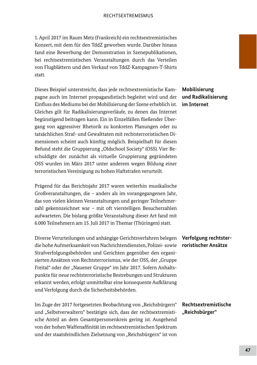 RECHTSEXTREMISMUS 1. April 2017 im Raum Metz (Frankreich) ein rechtsextremistisches Konzert, mit dem für den TddZ geworben wurde. Darüber hinaus fand eine Bewerbung der Demonstration in Szenepublikationen, bei rechtsextremistischen Veranstaltungen durch das Verteilen von Flugblättern und den Verkauf von TddZ-Kampagnen-T-Shirts statt. Dieses Beispiel unterstreicht, dass jede rechtsextremistische KamMobilisierung pagne auch im Internet propagandistisch begleitet wird und der und Radikalisierung Einfluss des Mediums bei der Mobilisierung der Szene erheblich ist. im Internet Gleiches gilt für Radikalisierungsverläufe, zu denen das Internet begünstigend beitragen kann. Ein in Einzelfällen fließender Übergang von aggressiver Rhetorik zu konkreten Planungen oder zu tatsächlichen Strafund Gewalttaten mit rechtsterroristischen Dimensionen scheint auch künftig möglich. Beispielhaft für diesen Befund steht die Gruppierung "Oldschool Society" (OSS). Vier Beschuldigte der zunächst als virtuelle Gruppierung gegründeten OSS wurden im März 2017 unter anderem wegen Bildung einer terroristischen Vereinigung zu hohen Haftstrafen verurteilt. Prägend für das Berichtsjahr 2017 waren weiterhin musikalische Großveranstaltungen, die - anders als im vorangegangenen Jahr, das von vielen kleinen Veranstaltungen und geringer Teilnehmerzahl gekennzeichnet war - mit oft vierstelligen Besucherzahlen aufwarteten. Die bislang größte Veranstaltung dieser Art fand mit 6.000 Teilnehmern am 15. Juli 2017 in Themar (Thüringen) statt. Diverse Verurteilungen und anhängige Gerichtsverfahren belegen Verfolgung rechtsterdie hohe Aufmerksamkeit von Nachrichtendiensten, Polizeisowie roristischer Ansätze Strafverfolgungsbehörden und Gerichten gegenüber den organisierten Ansätzen von Rechtsterrorismus, wie der OSS, der "Gruppe Freital" oder der "Nauener Gruppe" im Jahr 2017. Sofern Anhaltspunkte für neue rechtsterroristische Bestrebungen und Strukturen erkannt werden, erfolgt unmittelbar eine konsequente Aufklärung und Verfolgung durch die Sicherheitsbehörden. Im Zuge der 2017 fortgesetzten Beobachtung von "Reichsbürgern" Rechtsextremistische und "Selbstverwaltern" bestätigte sich, dass der rechtsextremisti"Reichsbürger" sche Anteil an dem Gesamtpersonenkreis gering ist. Ausgehend von der hohen Waffenaffinität im rechtsextremistischen Spektrum und der staatsfeindlichen Zielsetzung von "Reichsbürgern" ist von 47