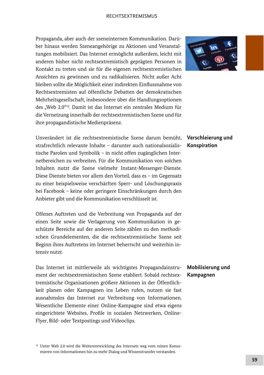 RECHTSEXTREMISMUS Propaganda, aber auch der szeneinternen Kommunikation. Darüber hinaus werden Szeneangehörige zu Aktionen und Veranstaltungen mobilisiert. Das Internet ermöglicht außerdem, leicht mit anderen bisher nicht rechtsextremistisch geprägten Personen in Kontakt zu treten und sie für die eigenen rechtsextremistischen Ansichten zu gewinnen und zu radikalisieren. Nicht außer Acht bleiben sollte die Möglichkeit einer indirekten Einflussnahme von Rechtsextremisten auf öffentliche Debatten der demokratischen Mehrheitsgesellschaft, insbesondere über die Handlungsoptionen des "Web 2.0"12. Damit ist das Internet ein zentrales Medium für die Vernetzung innerhalb der rechtsextremistischen Szene und für ihre propagandistische Medienpräsenz. Unverändert ist die rechtsextremistische Szene darum bemüht, Verschleierung und strafrechtlich relevante Inhalte - darunter auch nationalsozialisKonspiration tische Parolen und Symbolik - in nicht offen zugänglichen Internetbereichen zu verbreiten. Für die Kommunikation von solchen Inhalten nutzt die Szene vielmehr Instant-Messenger-Dienste. Diese Dienste bieten vor allem den Vorteil, dass es - im Gegensatz zu einer beispielsweise verschärften Sperrund Löschungspraxis bei Facebook - keine oder geringere Einschränkungen durch den Anbieter gibt und die Kommunikation verschlüsselt ist. Offenes Auftreten und die Verbreitung von Propaganda auf der einen Seite sowie die Verlagerung von Kommunikation in geschützte Bereiche auf der anderen Seite zählen zu den methodischen Grundelementen, die die rechtsextremistische Szene seit Beginn ihres Auftretens im Internet beherrscht und weiterhin intensiv nutzt. Das Internet ist mittlerweile als wichtigstes PropagandainstruMobilisierung und ment der rechtsextremistischen Szene etabliert. Sobald rechtsexKampagnen tremistische Organisationen größere Aktionen in der Öffentlichkeit planen oder Kampagnen ins Leben rufen, nutzen sie fast ausnahmslos das Internet zur Verbreitung von Informationen. Wesentliche Elemente einer Online-Kampagne sind etwa eigens eingerichtete Websites, Profile in sozialen Netzwerken, OnlineFlyer, Bildoder Textpostings und Videoclips. 12 Unter Web 2.0 wird die Weiterentwicklung des Internets weg vom reinen Konsumieren von Informationen hin zu mehr Dialog und Wissenstransfer verstanden. 59