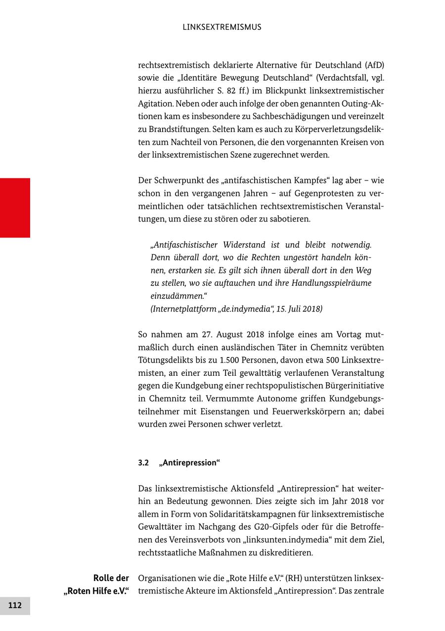 LINKSEXTREMISMUS rechtsextremistisch deklarierte Alternative für Deutschland (AfD) sowie die "Identitäre Bewegung Deutschland" (Verdachtsfall, vgl. hierzu ausführlicher S. 82 ff.) im Blickpunkt linksextremistischer Agitation. Neben oder auch infolge der oben genannten Outing-Aktionen kam es insbesondere zu Sachbeschädigungen und vereinzelt zu Brandstiftungen. Selten kam es auch zu Körperverletzungsdelikten zum Nachteil von Personen, die den vorgenannten Kreisen von der linksextremistischen Szene zugerechnet werden. Der Schwerpunkt des "antifaschistischen Kampfes" lag aber - wie schon in den vergangenen Jahren - auf Gegenprotesten zu vermeintlichen oder tatsächlichen rechtsextremistischen Veranstaltungen, um diese zu stören oder zu sabotieren. "Antifaschistischer Widerstand ist und bleibt notwendig. Denn überall dort, wo die Rechten ungestört handeln können, erstarken sie. Es gilt sich ihnen überall dort in den Weg zu stellen, wo sie auftauchen und ihre Handlungsspielräume einzudämmen." (Internetplattform "de.indymedia", 15. Juli 2018) So nahmen am 27. August 2018 infolge eines am Vortag mutmaßlich durch einen ausländischen Täter in Chemnitz verübten Tötungsdelikts bis zu 1.500 Personen, davon etwa 500 Linksextremisten, an einer zum Teil gewalttätig verlaufenen Veranstaltung gegen die Kundgebung einer rechtspopulistischen Bürgerinitiative in Chemnitz teil. Vermummte Autonome griffen Kundgebungsteilnehmer mit Eisenstangen und Feuerwerkskörpern an; dabei wurden zwei Personen schwer verletzt. 3.2 "Antirepression" Das linksextremistische Aktionsfeld "Antirepression" hat weiterhin an Bedeutung gewonnen. Dies zeigte sich im Jahr 2018 vor allem in Form von Solidaritätskampagnen für linksextremistische Gewalttäter im Nachgang des G20-Gipfels oder für die Betroffenen des Vereinsverbots von "linksunten.indymedia" mit dem Ziel, rechtsstaatliche Maßnahmen zu diskreditieren. Rolle der Organisationen wie die "Rote Hilfe e.V." (RH) unterstützen linksex"Roten Hilfe e.V." tremistische Akteure im Aktionsfeld "Antirepression". Das zentrale 112