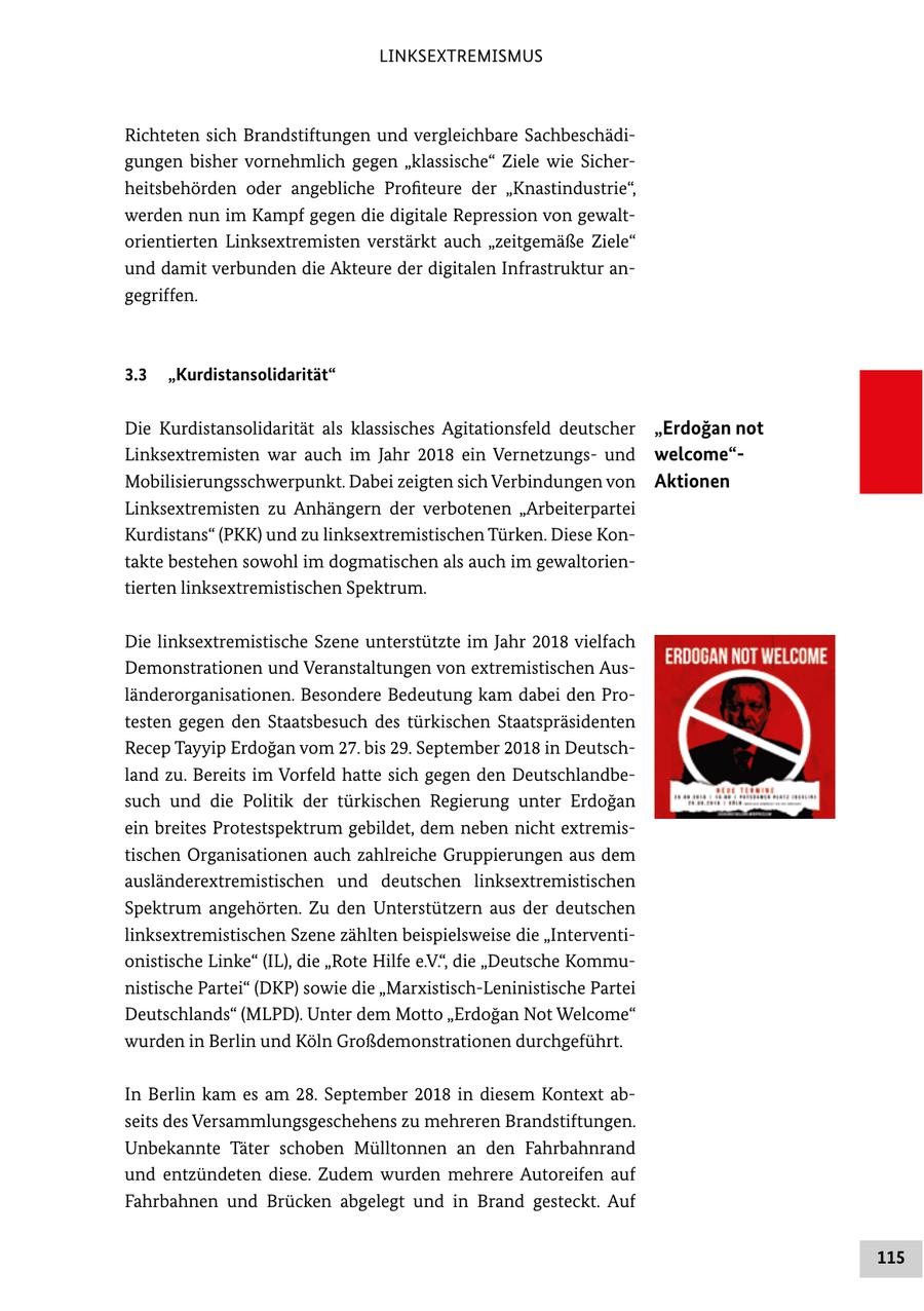 LINKSEXTREMISMUS Richteten sich Brandstiftungen und vergleichbare Sachbeschädigungen bisher vornehmlich gegen "klassische" Ziele wie Sicherheitsbehörden oder angebliche Profiteure der "Knastindustrie", werden nun im Kampf gegen die digitale Repression von gewaltorientierten Linksextremisten verstärkt auch "zeitgemäße Ziele" und damit verbunden die Akteure der digitalen Infrastruktur angegriffen. 3.3 "Kurdistansolidarität" Die Kurdistansolidarität als klassisches Agitationsfeld deutscher "Erdogan not Linksextremisten war auch im Jahr 2018 ein Vernetzungsund welcome"Mobilisierungsschwerpunkt. Dabei zeigten sich Verbindungen von Aktionen Linksextremisten zu Anhängern der verbotenen "Arbeiterpartei Kurdistans" (PKK) und zu linksextremistischen Türken. Diese Kontakte bestehen sowohl im dogmatischen als auch im gewaltorientierten linksextremistischen Spektrum. Die linksextremistische Szene unterstützte im Jahr 2018 vielfach Demonstrationen und Veranstaltungen von extremistischen Ausländerorganisationen. Besondere Bedeutung kam dabei den Protesten gegen den Staatsbesuch des türkischen Staatspräsidenten Recep Tayyip Erdogan vom 27. bis 29. September 2018 in Deutschland zu. Bereits im Vorfeld hatte sich gegen den Deutschlandbesuch und die Politik der türkischen Regierung unter Erdogan ein breites Protestspektrum gebildet, dem neben nicht extremistischen Organisationen auch zahlreiche Gruppierungen aus dem ausländerextremistischen und deutschen linksextremistischen Spektrum angehörten. Zu den Unterstützern aus der deutschen linksextremistischen Szene zählten beispielsweise die "Interventionistische Linke" (IL), die "Rote Hilfe e.V.", die "Deutsche Kommunistische Partei" (DKP) sowie die "Marxistisch-Leninistische Partei Deutschlands" (MLPD). Unter dem Motto "Erdogan Not Welcome" wurden in Berlin und Köln Großdemonstrationen durchgeführt. In Berlin kam es am 28. September 2018 in diesem Kontext abseits des Versammlungsgeschehens zu mehreren Brandstiftungen. Unbekannte Täter schoben Mülltonnen an den Fahrbahnrand und entzündeten diese. Zudem wurden mehrere Autoreifen auf Fahrbahnen und Brücken abgelegt und in Brand gesteckt. Auf 115