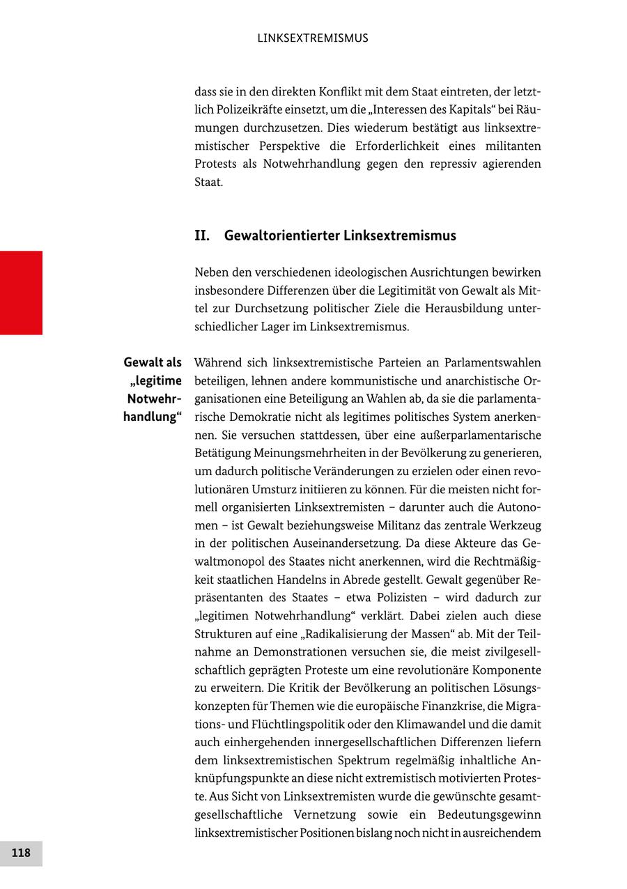 LINKSEXTREMISMUS dass sie in den direkten Konflikt mit dem Staat eintreten, der letztlich Polizeikräfte einsetzt, um die "Interessen des Kapitals" bei Räumungen durchzusetzen. Dies wiederum bestätigt aus linksextremistischer Perspektive die Erforderlichkeit eines militanten Protests als Notwehrhandlung gegen den repressiv agierenden Staat. II. Gewaltorientierter Linksextremismus Neben den verschiedenen ideologischen Ausrichtungen bewirken insbesondere Differenzen über die Legitimität von Gewalt als Mittel zur Durchsetzung politischer Ziele die Herausbildung unterschiedlicher Lager im Linksextremismus. Gewalt als Während sich linksextremistische Parteien an Parlamentswahlen "legitime beteiligen, lehnen andere kommunistische und anarchistische OrNotwehrganisationen eine Beteiligung an Wahlen ab, da sie die parlamentahandlung" rische Demokratie nicht als legitimes politisches System anerkennen. Sie versuchen stattdessen, über eine außerparlamentarische Betätigung Meinungsmehrheiten in der Bevölkerung zu generieren, um dadurch politische Veränderungen zu erzielen oder einen revolutionären Umsturz initiieren zu können. Für die meisten nicht formell organisierten Linksextremisten - darunter auch die Autonomen - ist Gewalt beziehungsweise Militanz das zentrale Werkzeug in der politischen Auseinandersetzung. Da diese Akteure das Gewaltmonopol des Staates nicht anerkennen, wird die Rechtmäßigkeit staatlichen Handelns in Abrede gestellt. Gewalt gegenüber Repräsentanten des Staates - etwa Polizisten - wird dadurch zur "legitimen Notwehrhandlung" verklärt. Dabei zielen auch diese Strukturen auf eine "Radikalisierung der Massen" ab. Mit der Teilnahme an Demonstrationen versuchen sie, die meist zivilgesellschaftlich geprägten Proteste um eine revolutionäre Komponente zu erweitern. Die Kritik der Bevölkerung an politischen Lösungskonzepten für Themen wie die europäische Finanzkrise, die Migrationsund Flüchtlingspolitik oder den Klimawandel und die damit auch einhergehenden innergesellschaftlichen Differenzen liefern dem linksextremistischen Spektrum regelmäßig inhaltliche Anknüpfungspunkte an diese nicht extremistisch motivierten Proteste. Aus Sicht von Linksextremisten wurde die gewünschte gesamtgesellschaftliche Vernetzung sowie ein Bedeutungsgewinn linksextremistischer Positionen bislang noch nicht in ausreichendem 118