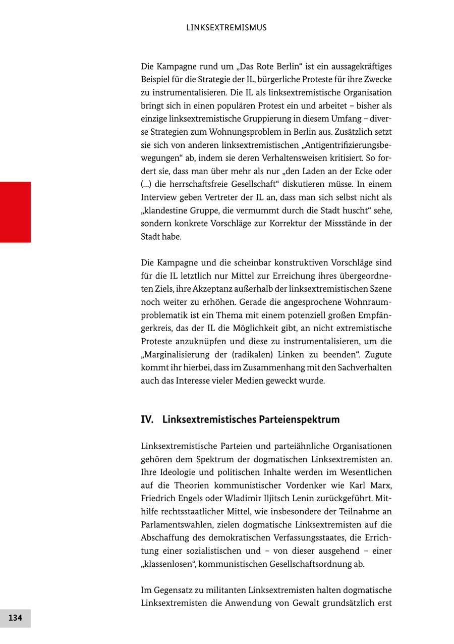 LINKSEXTREMISMUS Die Kampagne rund um "Das Rote Berlin" ist ein aussagekräftiges Beispiel für die Strategie der IL, bürgerliche Proteste für ihre Zwecke zu instrumentalisieren. Die IL als linksextremistische Organisation bringt sich in einen populären Protest ein und arbeitet - bisher als einzige linksextremistische Gruppierung in diesem Umfang - diverse Strategien zum Wohnungsproblem in Berlin aus. Zusätzlich setzt sie sich von anderen linksextremistischen "Antigentrifizierungsbewegungen" ab, indem sie deren Verhaltensweisen kritisiert. So fordert sie, dass man über mehr als nur "den Laden an der Ecke oder (...) die herrschaftsfreie Gesellschaft" diskutieren müsse. In einem Interview geben Vertreter der IL an, dass man sich selbst nicht als "klandestine Gruppe, die vermummt durch die Stadt huscht" sehe, sondern konkrete Vorschläge zur Korrektur der Missstände in der Stadt habe. Die Kampagne und die scheinbar konstruktiven Vorschläge sind für die IL letztlich nur Mittel zur Erreichung ihres übergeordneten Ziels, ihre Akzeptanz außerhalb der linksextremistischen Szene noch weiter zu erhöhen. Gerade die angesprochene Wohnraumproblematik ist ein Thema mit einem potenziell großen Empfängerkreis, das der IL die Möglichkeit gibt, an nicht extremistische Proteste anzuknüpfen und diese zu instrumentalisieren, um die "Marginalisierung der (radikalen) Linken zu beenden". Zugute kommt ihr hierbei, dass im Zusammenhang mit den Sachverhalten auch das Interesse vieler Medien geweckt wurde. IV. Linksextremistisches Parteienspektrum Linksextremistische Parteien und parteiähnliche Organisationen gehören dem Spektrum der dogmatischen Linksextremisten an. Ihre Ideologie und politischen Inhalte werden im Wesentlichen auf die Theorien kommunistischer Vordenker wie Karl Marx, Friedrich Engels oder Wladimir Iljitsch Lenin zurückgeführt. Mithilfe rechtsstaatlicher Mittel, wie insbesondere der Teilnahme an Parlamentswahlen, zielen dogmatische Linksextremisten auf die Abschaffung des demokratischen Verfassungsstaates, die Errichtung einer sozialistischen und - von dieser ausgehend - einer "klassenlosen", kommunistischen Gesellschaftsordnung ab. Im Gegensatz zu militanten Linksextremisten halten dogmatische Linksextremisten die Anwendung von Gewalt grundsätzlich erst 134
