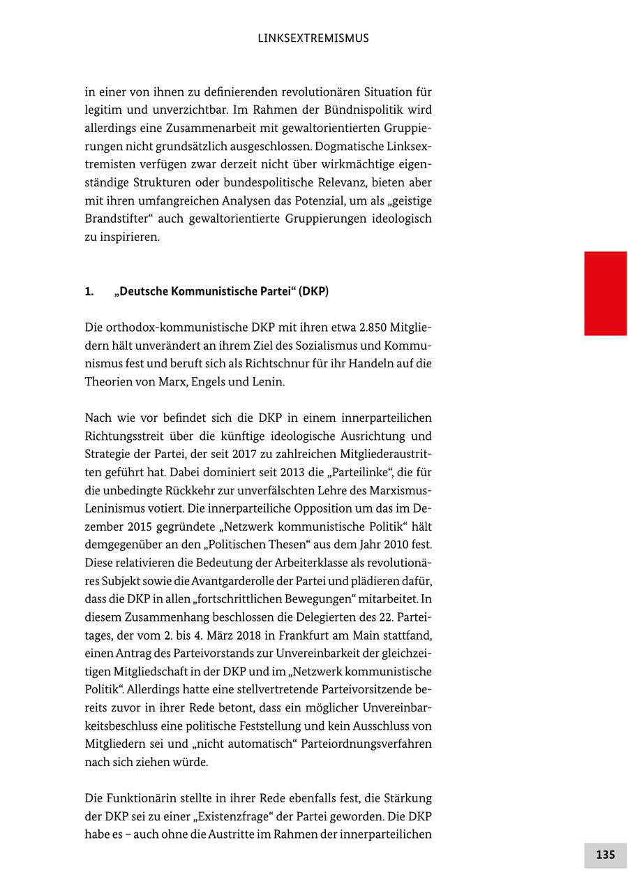 LINKSEXTREMISMUS in einer von ihnen zu definierenden revolutionären Situation für legitim und unverzichtbar. Im Rahmen der Bündnispolitik wird allerdings eine Zusammenarbeit mit gewaltorientierten Gruppierungen nicht grundsätzlich ausgeschlossen. Dogmatische Linksextremisten verfügen zwar derzeit nicht über wirkmächtige eigenständige Strukturen oder bundespolitische Relevanz, bieten aber mit ihren umfangreichen Analysen das Potenzial, um als "geistige Brandstifter" auch gewaltorientierte Gruppierungen ideologisch zu inspirieren. 1. "Deutsche Kommunistische Partei" (DKP) Die orthodox-kommunistische DKP mit ihren etwa 2.850 Mitgliedern hält unverändert an ihrem Ziel des Sozialismus und Kommunismus fest und beruft sich als Richtschnur für ihr Handeln auf die Theorien von Marx, Engels und Lenin. Nach wie vor befindet sich die DKP in einem innerparteilichen Richtungsstreit über die künftige ideologische Ausrichtung und Strategie der Partei, der seit 2017 zu zahlreichen Mitgliederaustritten geführt hat. Dabei dominiert seit 2013 die "Parteilinke", die für die unbedingte Rückkehr zur unverfälschten Lehre des MarxismusLeninismus votiert. Die innerparteiliche Opposition um das im Dezember 2015 gegründete "Netzwerk kommunistische Politik" hält demgegenüber an den "Politischen Thesen" aus dem Jahr 2010 fest. Diese relativieren die Bedeutung der Arbeiterklasse als revolutionäres Subjekt sowie die Avantgarderolle der Partei und plädieren dafür, dass die DKP in allen "fortschrittlichen Bewegungen" mitarbeitet. In diesem Zusammenhang beschlossen die Delegierten des 22. Parteitages, der vom 2. bis 4. März 2018 in Frankfurt am Main stattfand, einen Antrag des Parteivorstands zur Unvereinbarkeit der gleichzeitigen Mitgliedschaft in der DKP und im "Netzwerk kommunistische Politik". Allerdings hatte eine stellvertretende Parteivorsitzende bereits zuvor in ihrer Rede betont, dass ein möglicher Unvereinbarkeitsbeschluss eine politische Feststellung und kein Ausschluss von Mitgliedern sei und "nicht automatisch" Parteiordnungsverfahren nach sich ziehen würde. Die Funktionärin stellte in ihrer Rede ebenfalls fest, die Stärkung der DKP sei zu einer "Existenzfrage" der Partei geworden. Die DKP habe es - auch ohne die Austritte im Rahmen der innerparteilichen 135