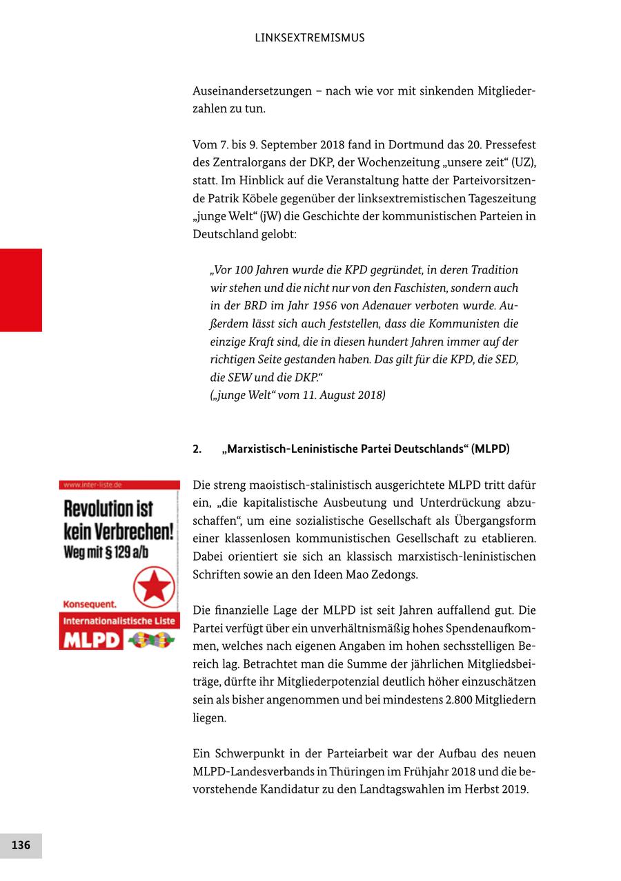 LINKSEXTREMISMUS Auseinandersetzungen - nach wie vor mit sinkenden Mitgliederzahlen zu tun. Vom 7. bis 9. September 2018 fand in Dortmund das 20. Pressefest des Zentralorgans der DKP, der Wochenzeitung "unsere zeit" (UZ), statt. Im Hinblick auf die Veranstaltung hatte der Parteivorsitzende Patrik Köbele gegenüber der linksextremistischen Tageszeitung "junge Welt" (jW) die Geschichte der kommunistischen Parteien in Deutschland gelobt: "Vor 100 Jahren wurde die KPD gegründet, in deren Tradition wir stehen und die nicht nur von den Faschisten, sondern auch in der BRD im Jahr 1956 von Adenauer verboten wurde. Außerdem lässt sich auch feststellen, dass die Kommunisten die einzige Kraft sind, die in diesen hundert Jahren immer auf der richtigen Seite gestanden haben. Das gilt für die KPD, die SED, die SEW und die DKP." ("junge Welt" vom 11. August 2018) 2. "Marxistisch-Leninistische Partei Deutschlands" (MLPD) Die streng maoistisch-stalinistisch ausgerichtete MLPD tritt dafür ein, "die kapitalistische Ausbeutung und Unterdrückung abzuschaffen", um eine sozialistische Gesellschaft als Übergangsform einer klassenlosen kommunistischen Gesellschaft zu etablieren. Dabei orientiert sie sich an klassisch marxistisch-leninistischen Schriften sowie an den Ideen Mao Zedongs. Die finanzielle Lage der MLPD ist seit Jahren auffallend gut. Die Partei verfügt über ein unverhältnismäßig hohes Spendenaufkommen, welches nach eigenen Angaben im hohen sechsstelligen Bereich lag. Betrachtet man die Summe der jährlichen Mitgliedsbeiträge, dürfte ihr Mitgliederpotenzial deutlich höher einzuschätzen sein als bisher angenommen und bei mindestens 2.800 Mitgliedern liegen. Ein Schwerpunkt in der Parteiarbeit war der Aufbau des neuen MLPD-Landesverbands in Thüringen im Frühjahr 2018 und die bevorstehende Kandidatur zu den Landtagswahlen im Herbst 2019. 136