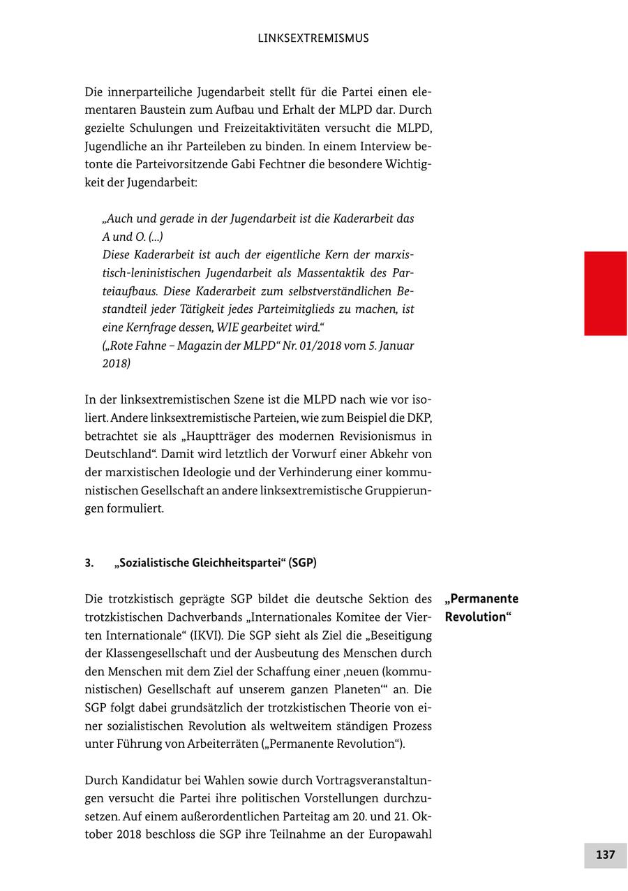 LINKSEXTREMISMUS Die innerparteiliche Jugendarbeit stellt für die Partei einen elementaren Baustein zum Aufbau und Erhalt der MLPD dar. Durch gezielte Schulungen und Freizeitaktivitäten versucht die MLPD, Jugendliche an ihr Parteileben zu binden. In einem Interview betonte die Parteivorsitzende Gabi Fechtner die besondere Wichtigkeit der Jugendarbeit: "Auch und gerade in der Jugendarbeit ist die Kaderarbeit das A und O. (...) Diese Kaderarbeit ist auch der eigentliche Kern der marxistisch-leninistischen Jugendarbeit als Massentaktik des Parteiaufbaus. Diese Kaderarbeit zum selbstverständlichen Bestandteil jeder Tätigkeit jedes Parteimitglieds zu machen, ist eine Kernfrage dessen, WIE gearbeitet wird." ("Rote Fahne - Magazin der MLPD" Nr. 01/2018 vom 5. Januar 2018) In der linksextremistischen Szene ist die MLPD nach wie vor isoliert. Andere linksextremistische Parteien, wie zum Beispiel die DKP, betrachtet sie als "Hauptträger des modernen Revisionismus in Deutschland". Damit wird letztlich der Vorwurf einer Abkehr von der marxistischen Ideologie und der Verhinderung einer kommunistischen Gesellschaft an andere linksextremistische Gruppierungen formuliert. 3. "Sozialistische Gleichheitspartei" (SGP) Die trotzkistisch geprägte SGP bildet die deutsche Sektion des "Permanente trotzkistischen Dachverbands "Internationales Komitee der VierRevolution" ten Internationale" (IKVI). Die SGP sieht als Ziel die "Beseitigung der Klassengesellschaft und der Ausbeutung des Menschen durch den Menschen mit dem Ziel der Schaffung einer 'neuen (kommunistischen) Gesellschaft auf unserem ganzen Planeten'" an. Die SGP folgt dabei grundsätzlich der trotzkistischen Theorie von einer sozialistischen Revolution als weltweitem ständigen Prozess unter Führung von Arbeiterräten ("Permanente Revolution"). Durch Kandidatur bei Wahlen sowie durch Vortragsveranstaltungen versucht die Partei ihre politischen Vorstellungen durchzusetzen. Auf einem außerordentlichen Parteitag am 20. und 21. Oktober 2018 beschloss die SGP ihre Teilnahme an der Europawahl 137