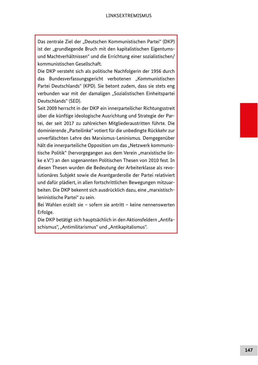 LINKSEXTREMISMUS Das zentrale Ziel der "Deutschen Kommunistischen Partei" (DKP) ist der "grundlegende Bruch mit den kapitalistischen Eigentumsund Machtverhältnissen" und die Errichtung einer sozialistischen/ kommunistischen Gesellschaft. Die DKP versteht sich als politische Nachfolgerin der 1956 durch das Bundesverfassungsgericht verbotenen "Kommunistischen Partei Deutschlands" (KPD). Sie betont zudem, dass sie stets eng verbunden war mit der damaligen "Sozialistischen Einheitspartei Deutschlands" (SED). Seit 2009 herrscht in der DKP ein innerparteilicher Richtungsstreit über die künftige ideologische Ausrichtung und Strategie der Partei, der seit 2017 zu zahlreichen Mitgliederaustritten führte. Die dominierende "Parteilinke" votiert für die unbedingte Rückkehr zur unverfälschten Lehre des Marxismus-Leninismus. Demgegenüber hält die innerparteiliche Opposition um das "Netzwerk kommunistische Politik" (hervorgegangen aus dem Verein "marxistische linke e.V.") an den sogenannten Politischen Thesen von 2010 fest. In diesen Thesen wurden die Bedeutung der Arbeiterklasse als revolutionäres Subjekt sowie die Avantgarderolle der Partei relativiert und dafür plädiert, in allen fortschrittlichen Bewegungen mitzuarbeiten. Die DKP bekennt sich ausdrücklich dazu, eine "marxistischleninistische Partei" zu sein. Bei Wahlen erzielt sie - sofern sie antritt - keine nennenswerten Erfolge. Die DKP betätigt sich hauptsächlich in den Aktionsfeldern "Antifaschismus", "Antimilitarismus" und "Antikapitalismus". 147