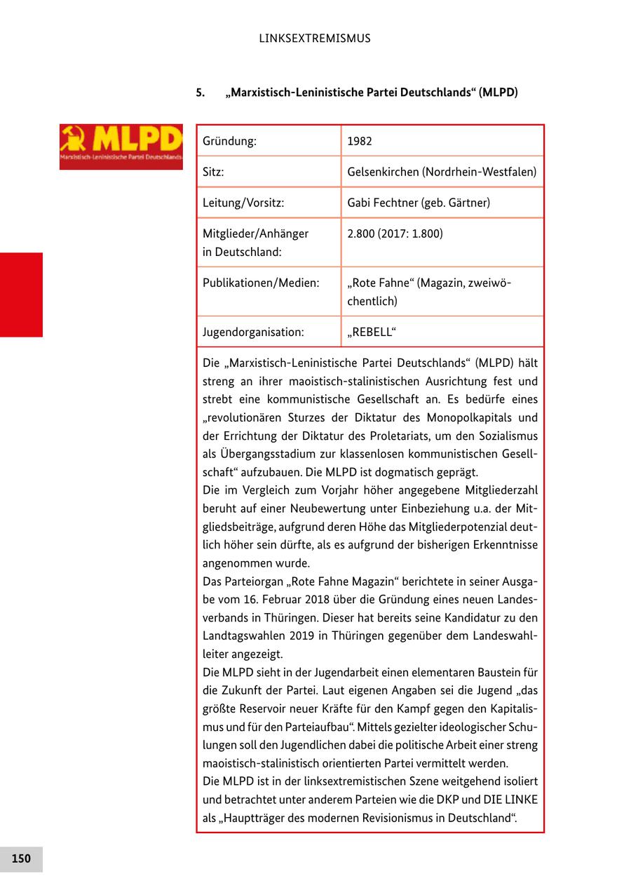 LINKSEXTREMISMUS 5. "Marxistisch-Leninistische Partei Deutschlands" (MLPD) Gründung: 1982 Sitz: Gelsenkirchen (Nordrhein-Westfalen) Leitung/Vorsitz: Gabi Fechtner (geb. Gärtner) Mitglieder/Anhänger 2.800 (2017: 1.800) in Deutschland: Publikationen/Medien: "Rote Fahne" (Magazin, zweiwöchentlich) Jugendorganisation: "REBELL" Die "Marxistisch-Leninistische Partei Deutschlands" (MLPD) hält streng an ihrer maoistisch-stalinistischen Ausrichtung fest und strebt eine kommunistische Gesellschaft an. Es bedürfe eines "revolutionären Sturzes der Diktatur des Monopolkapitals und der Errichtung der Diktatur des Proletariats, um den Sozialismus als Übergangsstadium zur klassenlosen kommunistischen Gesellschaft" aufzubauen. Die MLPD ist dogmatisch geprägt. Die im Vergleich zum Vorjahr höher angegebene Mitgliederzahl beruht auf einer Neubewertung unter Einbeziehung u.a. der Mitgliedsbeiträge, aufgrund deren Höhe das Mitgliederpotenzial deutlich höher sein dürfte, als es aufgrund der bisherigen Erkenntnisse angenommen wurde. Das Parteiorgan "Rote Fahne Magazin" berichtete in seiner Ausgabe vom 16. Februar 2018 über die Gründung eines neuen Landesverbands in Thüringen. Dieser hat bereits seine Kandidatur zu den Landtagswahlen 2019 in Thüringen gegenüber dem Landeswahlleiter angezeigt. Die MLPD sieht in der Jugendarbeit einen elementaren Baustein für die Zukunft der Partei. Laut eigenen Angaben sei die Jugend "das größte Reservoir neuer Kräfte für den Kampf gegen den Kapitalismus und für den Parteiaufbau". Mittels gezielter ideologischer Schulungen soll den Jugendlichen dabei die politische Arbeit einer streng maoistisch-stalinistisch orientierten Partei vermittelt werden. Die MLPD ist in der linksextremistischen Szene weitgehend isoliert und betrachtet unter anderem Parteien wie die DKP und DIE LINKE als "Hauptträger des modernen Revisionismus in Deutschland". 150