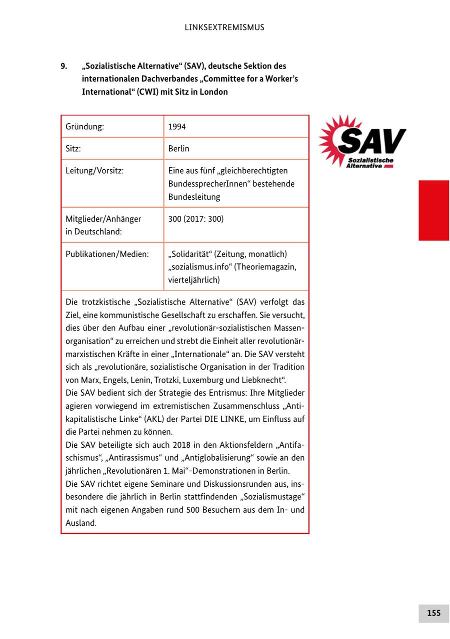 LINKSEXTREMISMUS 9. "Sozialistische Alternative" (SAV), deutsche Sektion des internationalen Dachverbandes "Committee for a Worker's International" (CWI) mit Sitz in London Gründung: 1994 Sitz: Berlin Leitung/Vorsitz: Eine aus fünf "gleichberechtigten BundessprecherInnen" bestehende Bundesleitung Mitglieder/Anhänger 300 (2017: 300) in Deutschland: Publikationen/Medien: "Solidarität" (Zeitung, monatlich) "sozialismus.info" (Theoriemagazin, vierteljährlich) Die trotzkistische "Sozialistische Alternative" (SAV) verfolgt das Ziel, eine kommunistische Gesellschaft zu erschaffen. Sie versucht, dies über den Aufbau einer "revolutionär-sozialistischen Massenorganisation" zu erreichen und strebt die Einheit aller revolutionärmarxistischen Kräfte in einer "Internationale" an. Die SAV versteht sich als "revolutionäre, sozialistische Organisation in der Tradition von Marx, Engels, Lenin, Trotzki, Luxemburg und Liebknecht". Die SAV bedient sich der Strategie des Entrismus: Ihre Mitglieder agieren vorwiegend im extremistischen Zusammenschluss "Antikapitalistische Linke" (AKL) der Partei DIE LINKE, um Einfluss auf die Partei nehmen zu können. Die SAV beteiligte sich auch 2018 in den Aktionsfeldern "Antifaschismus", "Antirassismus" und "Antiglobalisierung" sowie an den jährlichen "Revolutionären 1. Mai"-Demonstrationen in Berlin. Die SAV richtet eigene Seminare und Diskussionsrunden aus, insbesondere die jährlich in Berlin stattfindenden "Sozialismustage" mit nach eigenen Angaben rund 500 Besuchern aus dem Inund Ausland. 155