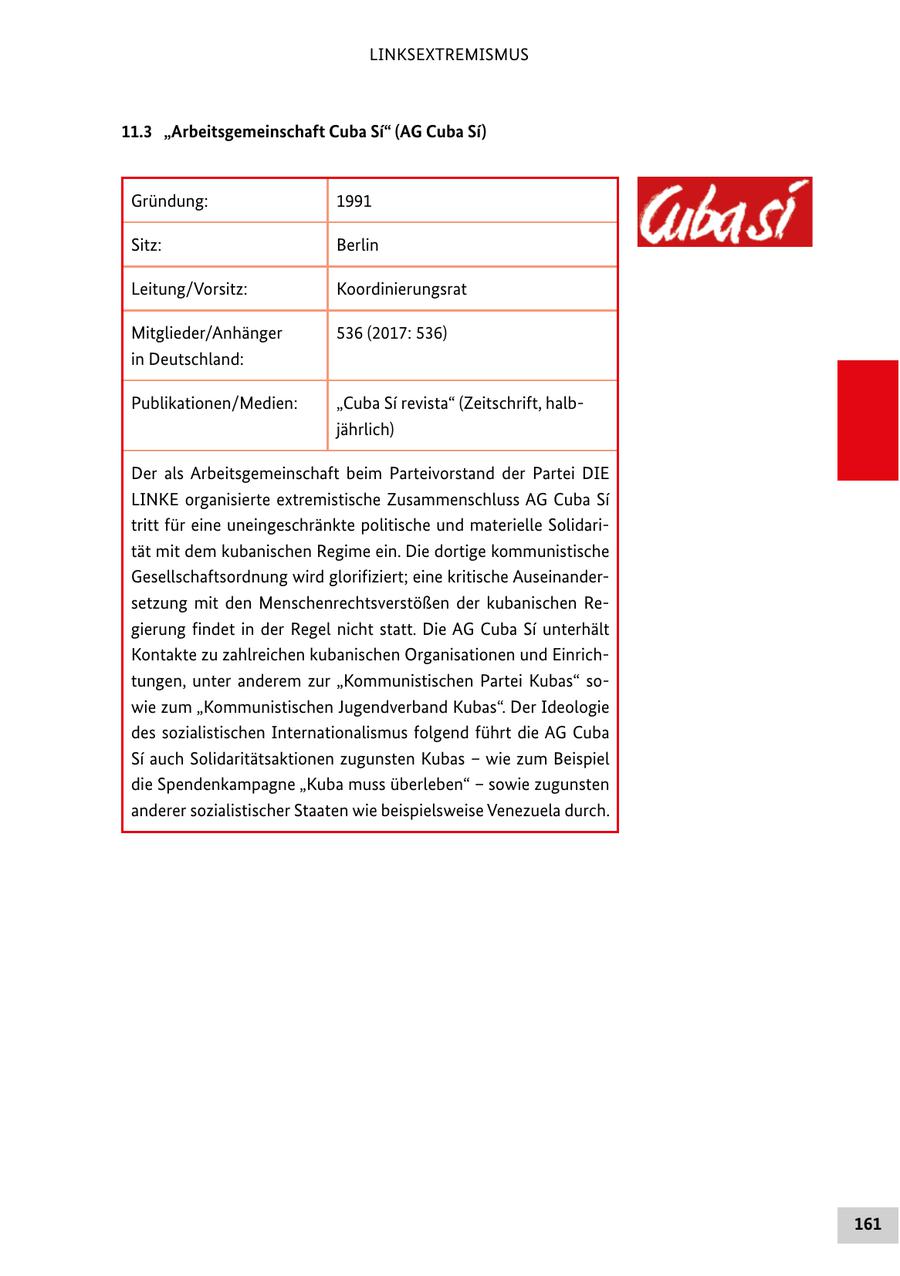 LINKSEXTREMISMUS 11.3 "Arbeitsgemeinschaft Cuba Si" (AG Cuba Si) Gründung: 1991 Sitz: Berlin Leitung/Vorsitz: Koordinierungsrat Mitglieder/Anhänger 536 (2017: 536) in Deutschland: Publikationen/Medien: "Cuba Si revista" (Zeitschrift, halbjährlich) Der als Arbeitsgemeinschaft beim Parteivorstand der Partei DIE LINKE organisierte extremistische Zusammenschluss AG Cuba Si tritt für eine uneingeschränkte politische und materielle Solidarität mit dem kubanischen Regime ein. Die dortige kommunistische Gesellschaftsordnung wird glorifiziert; eine kritische Auseinandersetzung mit den Menschenrechtsverstößen der kubanischen Regierung findet in der Regel nicht statt. Die AG Cuba Si unterhält Kontakte zu zahlreichen kubanischen Organisationen und Einrichtungen, unter anderem zur "Kommunistischen Partei Kubas" sowie zum "Kommunistischen Jugendverband Kubas". Der Ideologie des sozialistischen Internationalismus folgend führt die AG Cuba Si auch Solidaritätsaktionen zugunsten Kubas - wie zum Beispiel die Spendenkampagne "Kuba muss überleben" - sowie zugunsten anderer sozialistischer Staaten wie beispielsweise Venezuela durch. 161