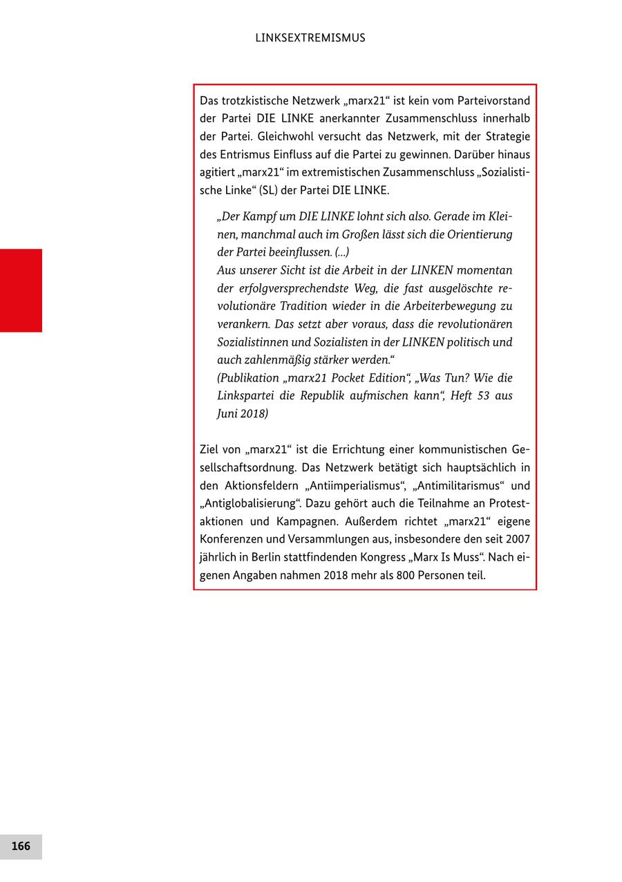 LINKSEXTREMISMUS Das trotzkistische Netzwerk "marx21" ist kein vom Parteivorstand der Partei DIE LINKE anerkannter Zusammenschluss innerhalb der Partei. Gleichwohl versucht das Netzwerk, mit der Strategie des Entrismus Einfluss auf die Partei zu gewinnen. Darüber hinaus agitiert "marx21" im extremistischen Zusammenschluss "Sozialistische Linke" (SL) der Partei DIE LINKE. "Der Kampf um DIE LINKE lohnt sich also. Gerade im Kleinen, manchmal auch im Großen lässt sich die Orientierung der Partei beeinflussen. (...) Aus unserer Sicht ist die Arbeit in der LINKEN momentan der erfolgversprechendste Weg, die fast ausgelöschte revolutionäre Tradition wieder in die Arbeiterbewegung zu verankern. Das setzt aber voraus, dass die revolutionären Sozialistinnen und Sozialisten in der LINKEN politisch und auch zahlenmäßig stärker werden." (Publikation "marx21 Pocket Edition", "Was Tun? Wie die Linkspartei die Republik aufmischen kann", Heft 53 aus Juni 2018) Ziel von "marx21" ist die Errichtung einer kommunistischen Gesellschaftsordnung. Das Netzwerk betätigt sich hauptsächlich in den Aktionsfeldern "Antiimperialismus", "Antimilitarismus" und "Antiglobalisierung". Dazu gehört auch die Teilnahme an Protestaktionen und Kampagnen. Außerdem richtet "marx21" eigene Konferenzen und Versammlungen aus, insbesondere den seit 2007 jährlich in Berlin stattfindenden Kongress "Marx Is Muss". Nach eigenen Angaben nahmen 2018 mehr als 800 Personen teil. 166