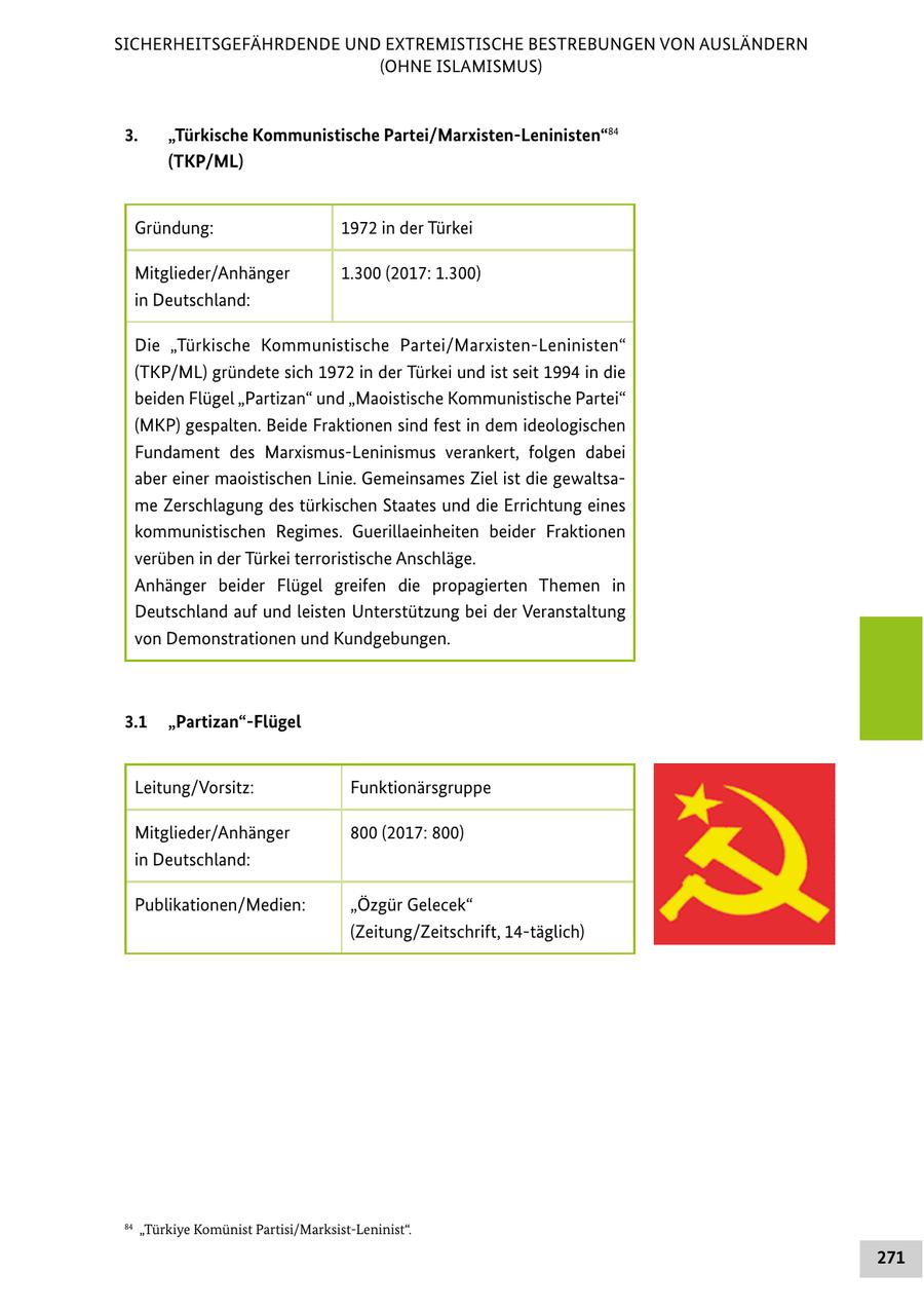 SICHERHEITSGEFÄHRDENDE UND EXTREMISTISCHE BESTREBUNGEN VON AUSLÄNDERN (OHNE ISLAMISMUS) 3. "Türkische Kommunistische Partei/Marxisten-Leninisten"84 (TKP/ML) Gründung: 1972 in der Türkei Mitglieder/Anhänger 1.300 (2017: 1.300) in Deutschland: Die "Türkische Kommunistische Partei/Marxisten-Leninisten" (TKP/ML) gründete sich 1972 in der Türkei und ist seit 1994 in die beiden Flügel "Partizan" und "Maoistische Kommunistische Partei" (MKP) gespalten. Beide Fraktionen sind fest in dem ideologischen Fundament des Marxismus-Leninismus verankert, folgen dabei aber einer maoistischen Linie. Gemeinsames Ziel ist die gewaltsame Zerschlagung des türkischen Staates und die Errichtung eines kommunistischen Regimes. Guerillaeinheiten beider Fraktionen verüben in der Türkei terroristische Anschläge. Anhänger beider Flügel greifen die propagierten Themen in Deutschland auf und leisten Unterstützung bei der Veranstaltung von Demonstrationen und Kundgebungen. 3.1 "Partizan"-Flügel Leitung/Vorsitz: Funktionärsgruppe Mitglieder/Anhänger 800 (2017: 800) in Deutschland: Publikationen/Medien: "Özgür Gelecek" (Zeitung/Zeitschrift, 14-täglich) 84 "Türkiye Komünist Partisi/Marksist-Leninist". 271