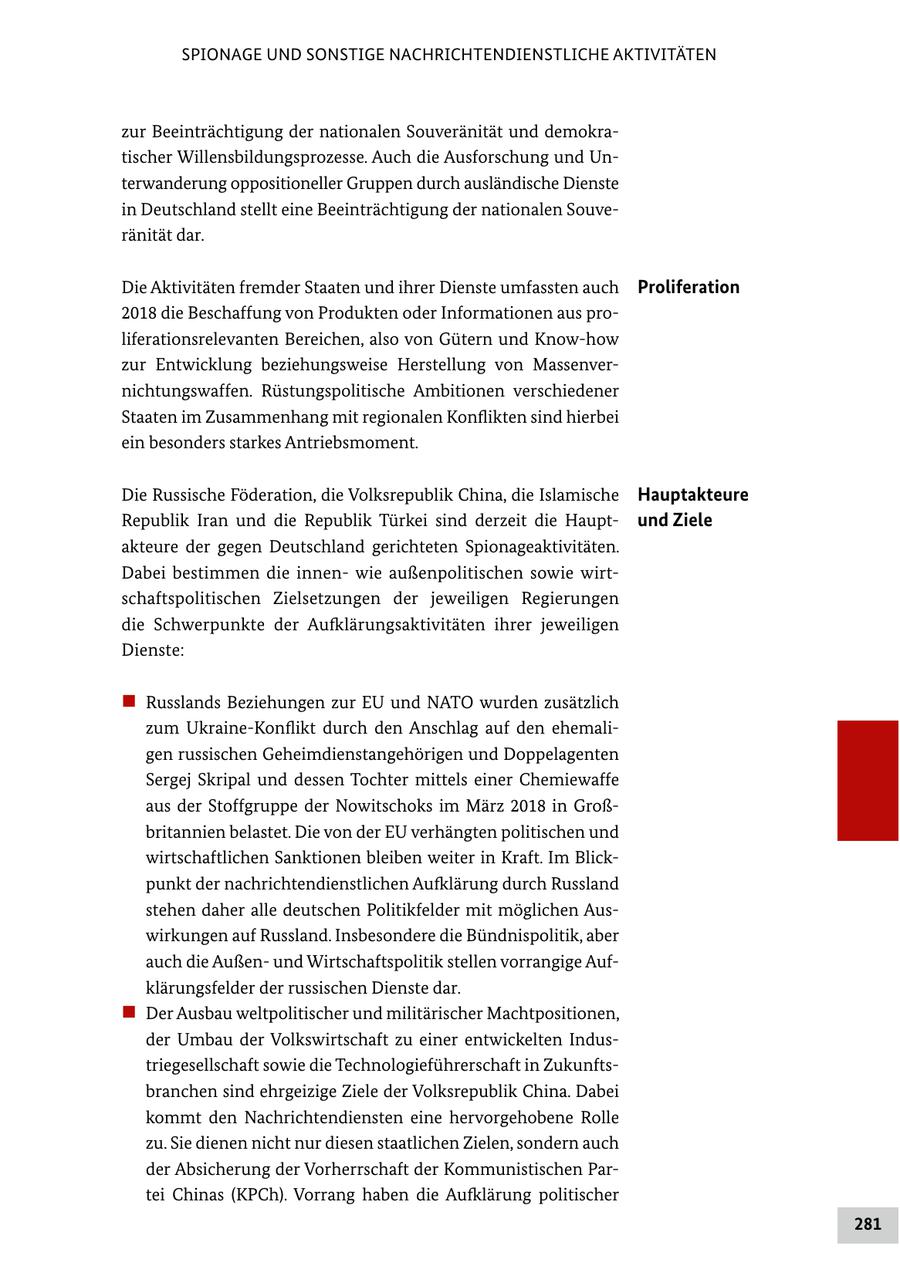 SPIONAGE UND SONSTIGE NACHRICHTENDIENSTLICHE AKTIVITÄTEN zur Beeinträchtigung der nationalen Souveränität und demokratischer Willensbildungsprozesse. Auch die Ausforschung und Unterwanderung oppositioneller Gruppen durch ausländische Dienste in Deutschland stellt eine Beeinträchtigung der nationalen Souveränität dar. Die Aktivitäten fremder Staaten und ihrer Dienste umfassten auch Proliferation 2018 die Beschaffung von Produkten oder Informationen aus proliferationsrelevanten Bereichen, also von Gütern und Know-how zur Entwicklung beziehungsweise Herstellung von Massenvernichtungswaffen. Rüstungspolitische Ambitionen verschiedener Staaten im Zusammenhang mit regionalen Konflikten sind hierbei ein besonders starkes Antriebsmoment. Die Russische Föderation, die Volksrepublik China, die Islamische Hauptakteure Republik Iran und die Republik Türkei sind derzeit die Hauptund Ziele akteure der gegen Deutschland gerichteten Spionageaktivitäten. Dabei bestimmen die innenwie außenpolitischen sowie wirtschaftspolitischen Zielsetzungen der jeweiligen Regierungen die Schwerpunkte der Aufklärungsaktivitäten ihrer jeweiligen Dienste: "" Russlands Beziehungen zur EU und NATO wurden zusätzlich zum Ukraine-Konflikt durch den Anschlag auf den ehemaligen russischen Geheimdienstangehörigen und Doppelagenten Sergej Skripal und dessen Tochter mittels einer Chemiewaffe aus der Stoffgruppe der Nowitschoks im März 2018 in Großbritannien belastet. Die von der EU verhängten politischen und wirtschaftlichen Sanktionen bleiben weiter in Kraft. Im Blickpunkt der nachrichtendienstlichen Aufklärung durch Russland stehen daher alle deutschen Politikfelder mit möglichen Auswirkungen auf Russland. Insbesondere die Bündnispolitik, aber auch die Außenund Wirtschaftspolitik stellen vorrangige Aufklärungsfelder der russischen Dienste dar. "" Der Ausbau weltpolitischer und militärischer Machtpositionen, der Umbau der Volkswirtschaft zu einer entwickelten Industriegesellschaft sowie die Technologieführerschaft in Zukunftsbranchen sind ehrgeizige Ziele der Volksrepublik China. Dabei kommt den Nachrichtendiensten eine hervorgehobene Rolle zu. Sie dienen nicht nur diesen staatlichen Zielen, sondern auch der Absicherung der Vorherrschaft der Kommunistischen Partei Chinas (KPCh). Vorrang haben die Aufklärung politischer 281