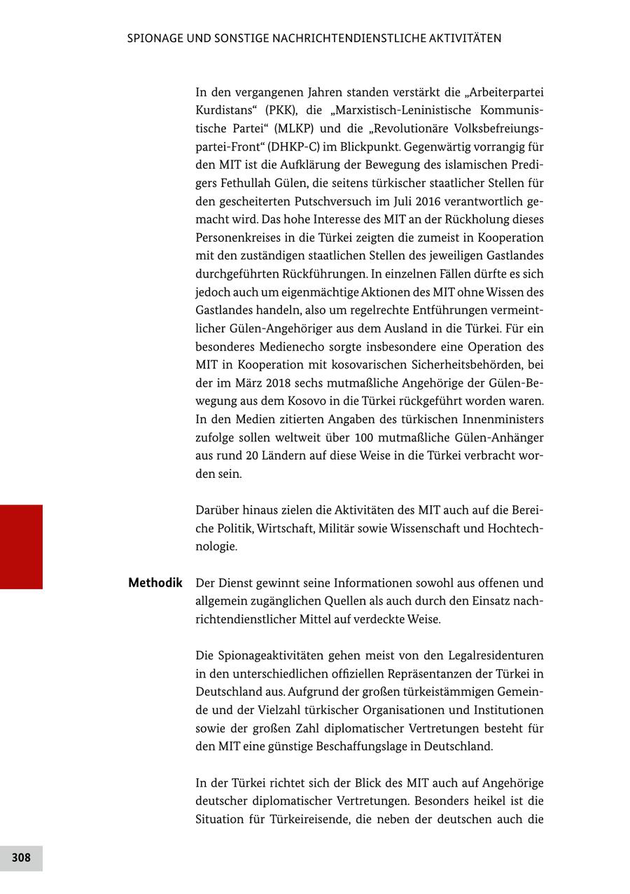 SPIONAGE UND SONSTIGE NACHRICHTENDIENSTLICHE AKTIVITÄTEN In den vergangenen Jahren standen verstärkt die "Arbeiterpartei Kurdistans" (PKK), die "Marxistisch-Leninistische Kommunistische Partei" (MLKP) und die "Revolutionäre Volksbefreiungspartei-Front" (DHKP-C) im Blickpunkt. Gegenwärtig vorrangig für den MIT ist die Aufklärung der Bewegung des islamischen Predigers Fethullah Gülen, die seitens türkischer staatlicher Stellen für den gescheiterten Putschversuch im Juli 2016 verantwortlich gemacht wird. Das hohe Interesse des MIT an der Rückholung dieses Personenkreises in die Türkei zeigten die zumeist in Kooperation mit den zuständigen staatlichen Stellen des jeweiligen Gastlandes durchgeführten Rückführungen. In einzelnen Fällen dürfte es sich jedoch auch um eigenmächtige Aktionen des MIT ohne Wissen des Gastlandes handeln, also um regelrechte Entführungen vermeintlicher Gülen-Angehöriger aus dem Ausland in die Türkei. Für ein besonderes Medienecho sorgte insbesondere eine Operation des MIT in Kooperation mit kosovarischen Sicherheitsbehörden, bei der im März 2018 sechs mutmaßliche Angehörige der Gülen-Bewegung aus dem Kosovo in die Türkei rückgeführt worden waren. In den Medien zitierten Angaben des türkischen Innenministers zufolge sollen weltweit über 100 mutmaßliche Gülen-Anhänger aus rund 20 Ländern auf diese Weise in die Türkei verbracht worden sein. Darüber hinaus zielen die Aktivitäten des MIT auch auf die Bereiche Politik, Wirtschaft, Militär sowie Wissenschaft und Hochtechnologie. Methodik Der Dienst gewinnt seine Informationen sowohl aus offenen und allgemein zugänglichen Quellen als auch durch den Einsatz nachrichtendienstlicher Mittel auf verdeckte Weise. Die Spionageaktivitäten gehen meist von den Legalresidenturen in den unterschiedlichen offiziellen Repräsentanzen der Türkei in Deutschland aus. Aufgrund der großen türkeistämmigen Gemeinde und der Vielzahl türkischer Organisationen und Institutionen sowie der großen Zahl diplomatischer Vertretungen besteht für den MIT eine günstige Beschaffungslage in Deutschland. In der Türkei richtet sich der Blick des MIT auch auf Angehörige deutscher diplomatischer Vertretungen. Besonders heikel ist die Situation für Türkeireisende, die neben der deutschen auch die 308