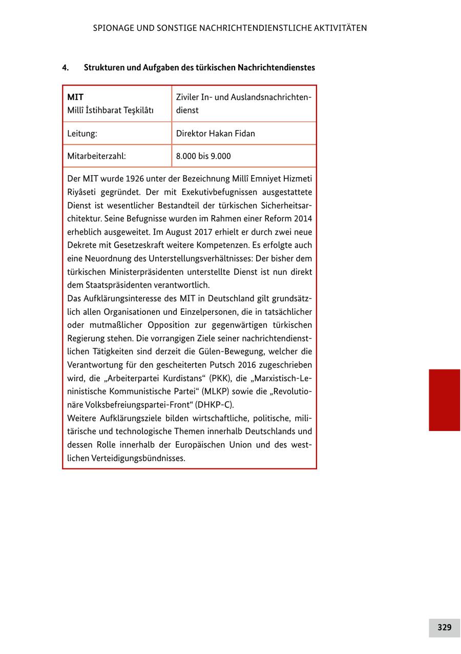 SPIONAGE UND SONSTIGE NACHRICHTENDIENSTLICHE AKTIVITÄTEN 4. Strukturen und Aufgaben des türkischen Nachrichtendienstes MIT Ziviler Inund AuslandsnachrichtenMilli Istihbarat Teskilati dienst Leitung: Direktor Hakan Fidan Mitarbeiterzahl: 8.000 bis 9.000 Der MIT wurde 1926 unter der Bezeichnung MillA(r) Emniyet Hizmeti Riyaseti gegründet. Der mit Exekutivbefugnissen ausgestattete Dienst ist wesentlicher Bestandteil der türkischen Sicherheitsarchitektur. Seine Befugnisse wurden im Rahmen einer Reform 2014 erheblich ausgeweitet. Im August 2017 erhielt er durch zwei neue Dekrete mit Gesetzeskraft weitere Kompetenzen. Es erfolgte auch eine Neuordnung des Unterstellungsverhältnisses: Der bisher dem türkischen Ministerpräsidenten unterstellte Dienst ist nun direkt dem Staatspräsidenten verantwortlich. Das Aufklärungsinteresse des MIT in Deutschland gilt grundsätzlich allen Organisationen und Einzelpersonen, die in tatsächlicher oder mutmaßlicher Opposition zur gegenwärtigen türkischen Regierung stehen. Die vorrangigen Ziele seiner nachrichtendienstlichen Tätigkeiten sind derzeit die Gülen-Bewegung, welcher die Verantwortung für den gescheiterten Putsch 2016 zugeschrieben wird, die "Arbeiterpartei Kurdistans" (PKK), die "Marxistisch-Leninistische Kommunistische Partei" (MLKP) sowie die "Revolutionäre Volksbefreiungspartei-Front" (DHKP-C). Weitere Aufklärungsziele bilden wirtschaftliche, politische, militärische und technologische Themen innerhalb Deutschlands und dessen Rolle innerhalb der Europäischen Union und des westlichen Verteidigungsbündnisses. 329