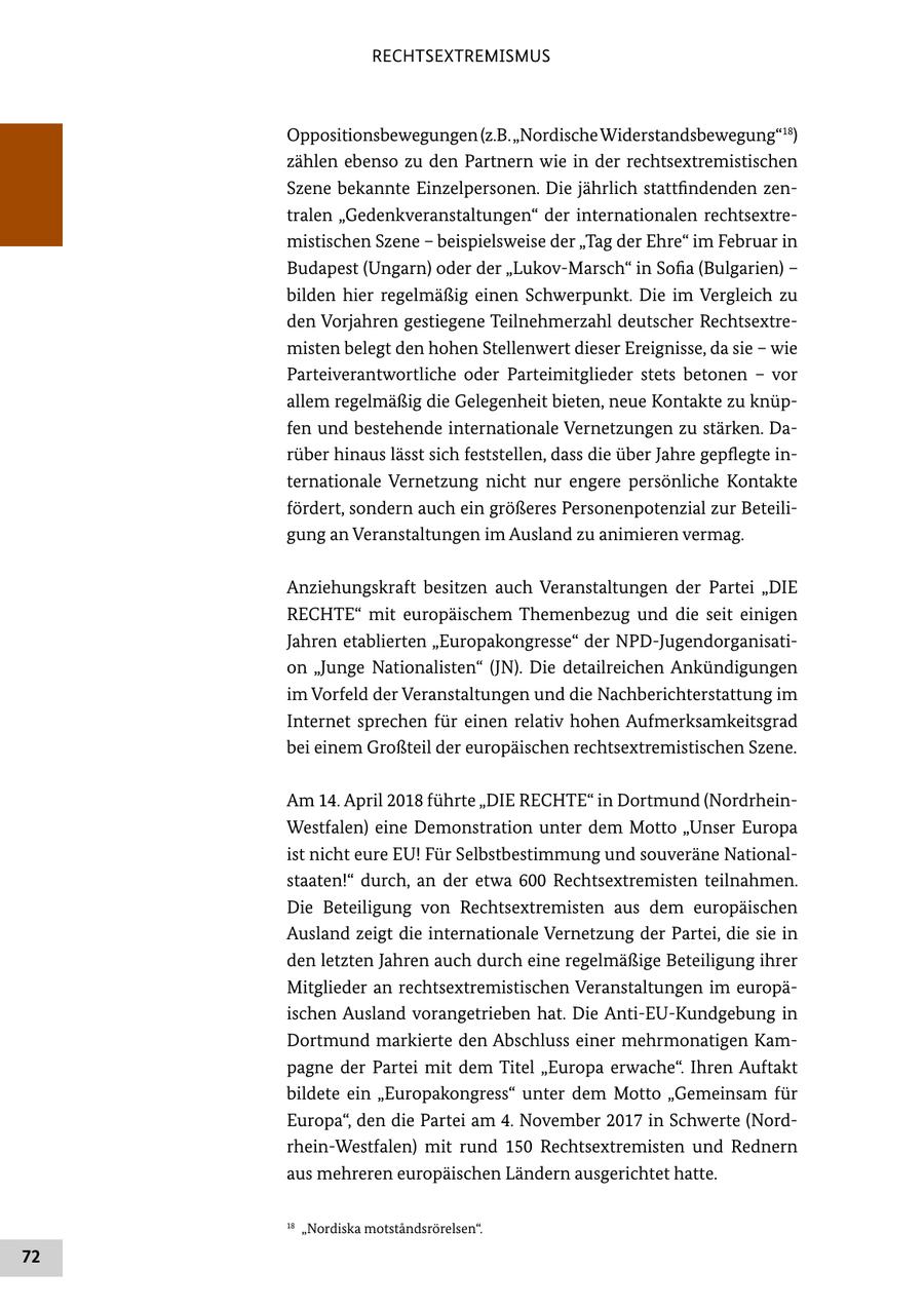 RECHTSEXTREMISMUS Oppositionsbewegungen (z.B. "Nordische Widerstandsbewegung"18) zählen ebenso zu den Partnern wie in der rechtsextremistischen Szene bekannte Einzelpersonen. Die jährlich stattfindenden zentralen "Gedenkveranstaltungen" der internationalen rechtsextremistischen Szene - beispielsweise der "Tag der Ehre" im Februar in Budapest (Ungarn) oder der "Lukov-Marsch" in Sofia (Bulgarien) - bilden hier regelmäßig einen Schwerpunkt. Die im Vergleich zu den Vorjahren gestiegene Teilnehmerzahl deutscher Rechtsextremisten belegt den hohen Stellenwert dieser Ereignisse, da sie - wie Parteiverantwortliche oder Parteimitglieder stets betonen - vor allem regelmäßig die Gelegenheit bieten, neue Kontakte zu knüpfen und bestehende internationale Vernetzungen zu stärken. Darüber hinaus lässt sich feststellen, dass die über Jahre gepflegte internationale Vernetzung nicht nur engere persönliche Kontakte fördert, sondern auch ein größeres Personenpotenzial zur Beteiligung an Veranstaltungen im Ausland zu animieren vermag. Anziehungskraft besitzen auch Veranstaltungen der Partei "DIE RECHTE" mit europäischem Themenbezug und die seit einigen Jahren etablierten "Europakongresse" der NPD-Jugendorganisation "Junge Nationalisten" (JN). Die detailreichen Ankündigungen im Vorfeld der Veranstaltungen und die Nachberichterstattung im Internet sprechen für einen relativ hohen Aufmerksamkeitsgrad bei einem Großteil der europäischen rechtsextremistischen Szene. Am 14. April 2018 führte "DIE RECHTE" in Dortmund (NordrheinWestfalen) eine Demonstration unter dem Motto "Unser Europa ist nicht eure EU! Für Selbstbestimmung und souveräne Nationalstaaten!" durch, an der etwa 600 Rechtsextremisten teilnahmen. Die Beteiligung von Rechtsextremisten aus dem europäischen Ausland zeigt die internationale Vernetzung der Partei, die sie in den letzten Jahren auch durch eine regelmäßige Beteiligung ihrer Mitglieder an rechtsextremistischen Veranstaltungen im europäischen Ausland vorangetrieben hat. Die Anti-EU-Kundgebung in Dortmund markierte den Abschluss einer mehrmonatigen Kampagne der Partei mit dem Titel "Europa erwache". Ihren Auftakt bildete ein "Europakongress" unter dem Motto "Gemeinsam für Europa", den die Partei am 4. November 2017 in Schwerte (Nordrhein-Westfalen) mit rund 150 Rechtsextremisten und Rednern aus mehreren europäischen Ländern ausgerichtet hatte. 18 "Nordiska motstandsrörelsen". 72