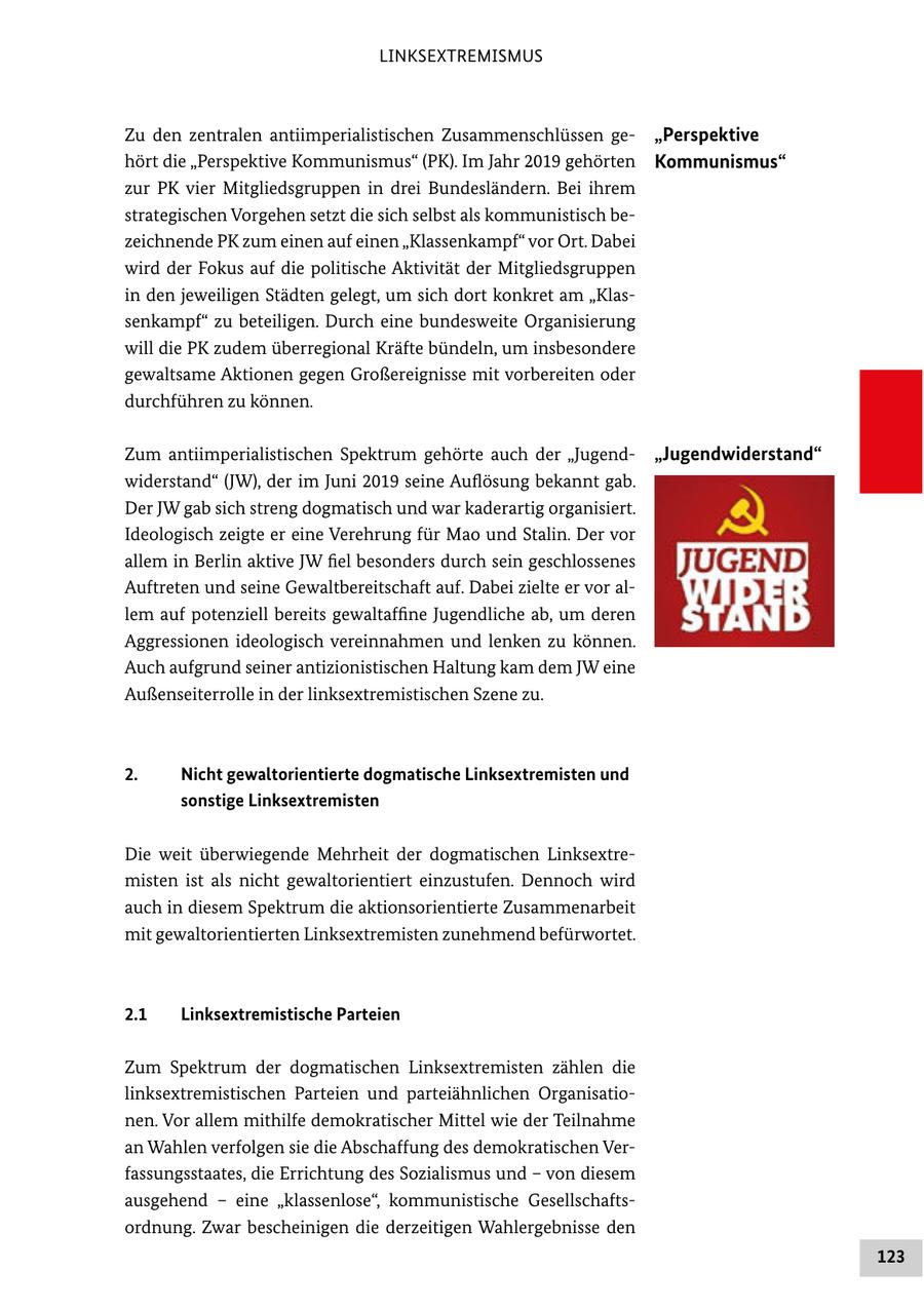 LINKSEXTREMISMUS Zu den zentralen antiimperialistischen Zusammenschlüssen ge"Perspektive hört die "Perspektive Kommunismus" (PK). Im Jahr 2019 gehörten Kommunismus" zur PK vier Mitgliedsgruppen in drei Bundesländern. Bei ihrem strategischen Vorgehen setzt die sich selbst als kommunistisch bezeichnende PK zum einen auf einen "Klassenkampf" vor Ort. Dabei wird der Fokus auf die politische Aktivität der Mitgliedsgruppen in den jeweiligen Städten gelegt, um sich dort konkret am "Klassenkampf" zu beteiligen. Durch eine bundesweite Organisierung will die PK zudem überregional Kräfte bündeln, um insbesondere gewaltsame Aktionen gegen Großereignisse mit vorbereiten oder durchführen zu können. Zum antiimperialistischen Spektrum gehörte auch der "Jugend"Jugendwiderstand" widerstand" (JW), der im Juni 2019 seine Auflösung bekannt gab. Der JW gab sich streng dogmatisch und war kaderartig organisiert. Ideologisch zeigte er eine Verehrung für Mao und Stalin. Der vor allem in Berlin aktive JW fiel besonders durch sein geschlossenes Auftreten und seine Gewaltbereitschaft auf. Dabei zielte er vor allem auf potenziell bereits gewaltaffine Jugendliche ab, um deren Aggressionen ideologisch vereinnahmen und lenken zu können. Auch aufgrund seiner antizionistischen Haltung kam dem JW eine Außenseiterrolle in der linksextremistischen Szene zu. 2. Nicht gewaltorientierte dogmatische Linksextremisten und sonstige Linksextremisten Die weit überwiegende Mehrheit der dogmatischen Linksextremisten ist als nicht gewaltorientiert einzustufen. Dennoch wird auch in diesem Spektrum die aktionsorientierte Zusammenarbeit mit gewaltorientierten Linksextremisten zunehmend befürwortet. 2.1 Linksextremistische Parteien Zum Spektrum der dogmatischen Linksextremisten zählen die linksextremistischen Parteien und parteiähnlichen Organisationen. Vor allem mithilfe demokratischer Mittel wie der Teilnahme an Wahlen verfolgen sie die Abschaffung des demokratischen Verfassungsstaates, die Errichtung des Sozialismus und - von diesem ausgehend - eine "klassenlose", kommunistische Gesellschaftsordnung. Zwar bescheinigen die derzeitigen Wahlergebnisse den 123