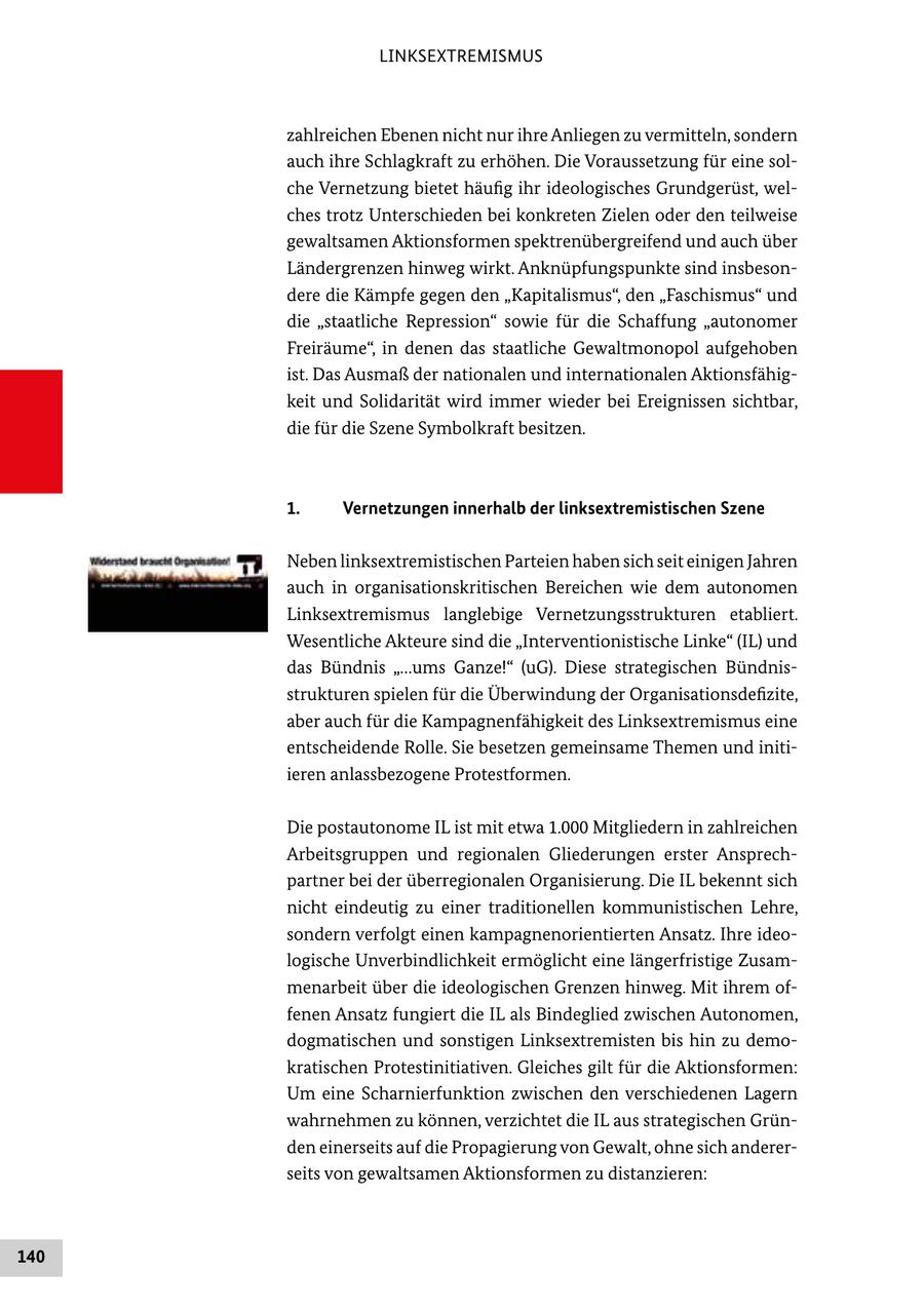 LINKSEXTREMISMUS zahlreichen Ebenen nicht nur ihre Anliegen zu vermitteln, sondern auch ihre Schlagkraft zu erhöhen. Die Voraussetzung für eine solche Vernetzung bietet häufig ihr ideologisches Grundgerüst, welches trotz Unterschieden bei konkreten Zielen oder den teilweise gewaltsamen Aktionsformen spektrenübergreifend und auch über Ländergrenzen hinweg wirkt. Anknüpfungspunkte sind insbesondere die Kämpfe gegen den "Kapitalismus", den "Faschismus" und die "staatliche Repression" sowie für die Schaffung "autonomer Freiräume", in denen das staatliche Gewaltmonopol aufgehoben ist. Das Ausmaß der nationalen und internationalen Aktionsfähigkeit und Solidarität wird immer wieder bei Ereignissen sichtbar, die für die Szene Symbolkraft besitzen. 1. Vernetzungen innerhalb der linksextremistischen Szene Neben linksextremistischen Parteien haben sich seit einigen Jahren auch in organisationskritischen Bereichen wie dem autonomen Linksextremismus langlebige Vernetzungsstrukturen etabliert. Wesentliche Akteure sind die "Interventionistische Linke" (IL) und das Bündnis "...ums Ganze!" (uG). Diese strategischen Bündnisstrukturen spielen für die Überwindung der Organisationsdefizite, aber auch für die Kampagnenfähigkeit des Linksextremismus eine entscheidende Rolle. Sie besetzen gemeinsame Themen und initiieren anlassbezogene Protestformen. Die postautonome IL ist mit etwa 1.000 Mitgliedern in zahlreichen Arbeitsgruppen und regionalen Gliederungen erster Ansprechpartner bei der überregionalen Organisierung. Die IL bekennt sich nicht eindeutig zu einer traditionellen kommunistischen Lehre, sondern verfolgt einen kampagnenorientierten Ansatz. Ihre ideologische Unverbindlichkeit ermöglicht eine längerfristige Zusammenarbeit über die ideologischen Grenzen hinweg. Mit ihrem offenen Ansatz fungiert die IL als Bindeglied zwischen Autonomen, dogmatischen und sonstigen Linksextremisten bis hin zu demokratischen Protestinitiativen. Gleiches gilt für die Aktionsformen: Um eine Scharnierfunktion zwischen den verschiedenen Lagern wahrnehmen zu können, verzichtet die IL aus strategischen Gründen einerseits auf die Propagierung von Gewalt, ohne sich andererseits von gewaltsamen Aktionsformen zu distanzieren: 140