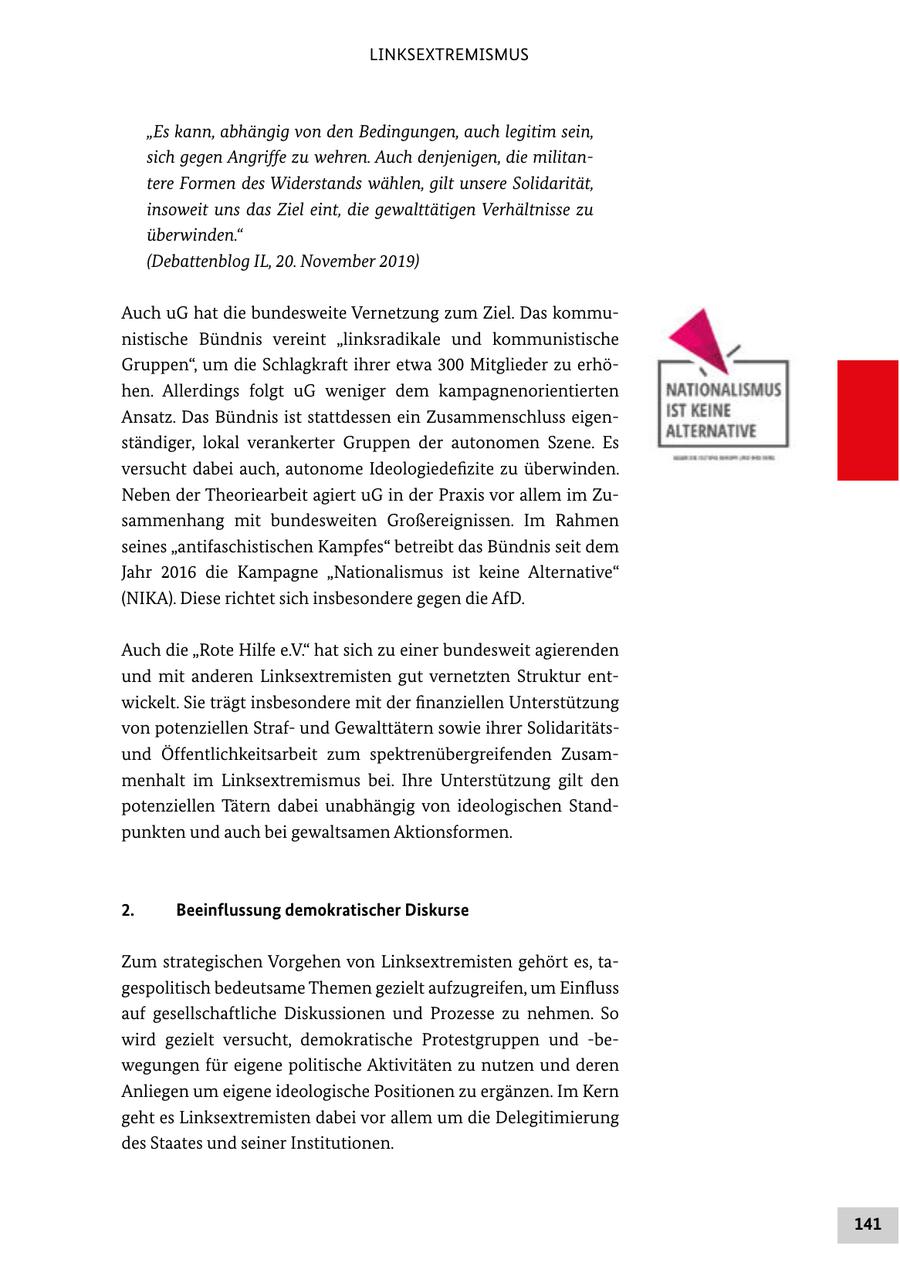 LINKSEXTREMISMUS "Es kann, abhängig von den Bedingungen, auch legitim sein, sich gegen Angriffe zu wehren. Auch denjenigen, die militantere Formen des Widerstands wählen, gilt unsere Solidarität, insoweit uns das Ziel eint, die gewalttätigen Verhältnisse zu überwinden." (Debattenblog IL, 20. November 2019) Auch uG hat die bundesweite Vernetzung zum Ziel. Das kommunistische Bündnis vereint "linksradikale und kommunistische Gruppen", um die Schlagkraft ihrer etwa 300 Mitglieder zu erhöhen. Allerdings folgt uG weniger dem kampagnenorientierten Ansatz. Das Bündnis ist stattdessen ein Zusammenschluss eigenständiger, lokal verankerter Gruppen der autonomen Szene. Es versucht dabei auch, autonome Ideologiedefizite zu überwinden. Neben der Theoriearbeit agiert uG in der Praxis vor allem im Zusammenhang mit bundesweiten Großereignissen. Im Rahmen seines "antifaschistischen Kampfes" betreibt das Bündnis seit dem Jahr 2016 die Kampagne "Nationalismus ist keine Alternative" (NIKA). Diese richtet sich insbesondere gegen die AfD. Auch die "Rote Hilfe e.V." hat sich zu einer bundesweit agierenden und mit anderen Linksextremisten gut vernetzten Struktur entwickelt. Sie trägt insbesondere mit der finanziellen Unterstützung von potenziellen Strafund Gewalttätern sowie ihrer Solidaritätsund Öffentlichkeitsarbeit zum spektrenübergreifenden Zusammenhalt im Linksextremismus bei. Ihre Unterstützung gilt den potenziellen Tätern dabei unabhängig von ideologischen Standpunkten und auch bei gewaltsamen Aktionsformen. 2. Beeinflussung demokratischer Diskurse Zum strategischen Vorgehen von Linksextremisten gehört es, tagespolitisch bedeutsame Themen gezielt aufzugreifen, um Einfluss auf gesellschaftliche Diskussionen und Prozesse zu nehmen. So wird gezielt versucht, demokratische Protestgruppen und -bewegungen für eigene politische Aktivitäten zu nutzen und deren Anliegen um eigene ideologische Positionen zu ergänzen. Im Kern geht es Linksextremisten dabei vor allem um die Delegitimierung des Staates und seiner Institutionen. 141