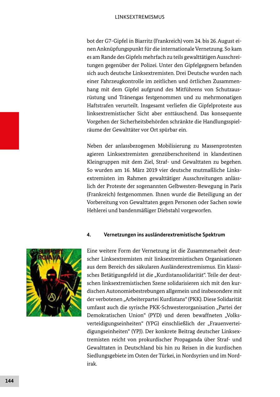 LINKSEXTREMISMUS bot der G7-Gipfel in Biarritz (Frankreich) vom 24. bis 26. August einen Anknüpfungspunkt für die internationale Vernetzung. So kam es am Rande des Gipfels mehrfach zu teils gewalttätigen Ausschreitungen gegenüber der Polizei. Unter den Gipfelgegnern befanden sich auch deutsche Linksextremisten. Drei Deutsche wurden nach einer Fahrzeugkontrolle im zeitlichen und örtlichen Zusammenhang mit dem Gipfel aufgrund des Mitführens von Schutzausrüstung und Tränengas festgenommen und zu mehrmonatigen Haftstrafen verurteilt. Insgesamt verliefen die Gipfelproteste aus linksextremistischer Sicht aber enttäuschend. Das konsequente Vorgehen der Sicherheitsbehörden schränkte die Handlungsspielräume der Gewalttäter vor Ort spürbar ein. Neben der anlassbezogenen Mobilisierung zu Massenprotesten agieren Linksextremisten grenzüberschreitend in klandestinen Kleingruppen mit dem Ziel, Strafund Gewalttaten zu begehen. So wurden am 16. März 2019 vier deutsche mutmaßliche Linksextremisten im Rahmen gewalttätiger Ausschreitungen anlässlich der Proteste der sogenannten Gelbwesten-Bewegung in Paris (Frankreich) festgenommen. Ihnen wurde die Beteiligung an der Vorbereitung von Gewalttaten gegen Personen oder Sachen sowie Hehlerei und bandenmäßiger Diebstahl vorgeworfen. 4. Vernetzungen ins ausländerextremistische Spektrum Eine weitere Form der Vernetzung ist die Zusammenarbeit deutscher Linksextremisten mit linksextremistischen Organisationen aus dem Bereich des säkularen Ausländerextremismus. Ein klassisches Betätigungsfeld ist die "Kurdistansolidarität". Teile der deutschen linksextremistischen Szene solidarisieren sich mit den kurdischen Autonomiebestrebungen allgemein und insbesondere mit der verbotenen "Arbeiterpartei Kurdistans" (PKK). Diese Solidarität umfasst auch die syrische PKK-Schwesterorganisation "Partei der Demokratischen Union" (PYD) und deren bewaffneten "Volksverteidigungseinheiten" (YPG) einschließlich der "Frauenverteidigungseinheiten" (YPJ). Der konkrete Beitrag deutscher Linksextremisten reicht von prokurdischer Propaganda über Strafund Gewalttaten in Deutschland bis hin zu Reisen in die kurdischen Siedlungsgebiete im Osten der Türkei, in Nordsyrien und im Nordirak. 144