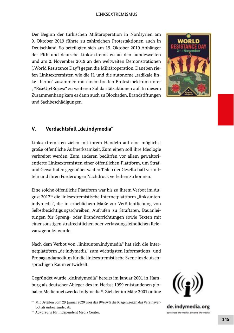 LINKSEXTREMISMUS Der Beginn der türkischen Militäroperation in Nordsyrien am 9. Oktober 2019 führte zu zahlreichen Protestaktionen auch in Deutschland. So beteiligten sich am 19. Oktober 2019 Anhänger der PKK und deutsche Linksextremisten an den bundesweiten und am 2. November 2019 an den weltweiten Demonstrationen ("World Resistance Day") gegen die Militäroperation. Daneben riefen Linksextremisten wie die IL und die autonome "radikale linke | berlin" zusammen mit einem breiten Protestspektrum unter "#RiseUp4Rojava" zu weiteren Solidaritätsaktionen auf. In diesem Zusammenhang kam es dann auch zu Blockaden, Brandstiftungen und Sachbeschädigungen. V. Verdachtsfall "de.indymedia" Linksextremisten zielen mit ihrem Handeln auf eine möglichst große öffentliche Aufmerksamkeit. Zum einen soll ihre Ideologie verbreitet werden. Zum anderen bedürfen vor allem gewaltorientierte Linksextremisten einer öffentlichen Plattform, um Strafund Gewalttaten gegenüber weiten Teilen der Gesellschaft vermitteln und ihren Forderungen Nachdruck verleihen zu können. Eine solche öffentliche Plattform war bis zu ihrem Verbot im August 201745 die linksextremistische Internetplattform "linksunten. indymedia", die in erheblichem Maße zur Veröffentlichung von Selbstbezichtigungsschreiben, Aufrufen zu Straftaten, Bauanleitungen für Sprengoder Brandvorrichtungen sowie Texten mit einer sonstigen strafrechtlichen oder verfassungsfeindlichen Relevanz genutzt wurde. Nach dem Verbot von "linksunten.indymedia" hat sich die Internetplattform "de.indymedia" zum wichtigsten Informationsund Propagandamedium für die linksextremistische Szene im deutschsprachigen Raum entwickelt. Gegründet wurde "de.indymedia" bereits im Januar 2001 in Hamburg als deutscher Ableger des im Herbst 1999 entstandenen globalen Mediennetzwerks Indymedia46. Ziel der im März 2001 online 45 Mit Urteilen vom 29. Januar 2020 wies das BVerwG die Klagen gegen das Vereinsverbot als unbegründet ab. 46 Abkürzung für Independent Media Center. 145