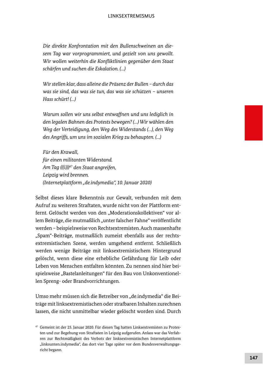 LINKSEXTREMISMUS Die direkte Konfrontation mit den Bullenschweinen an diesem Tag war vorprogrammiert, und gezielt von uns gewollt. Wir wollen weiterhin die Konfliktlinien gegenüber dem Staat schärfen und suchen die Eskalation. (...) Wir stellen klar, dass alleine die Präsenz der Bullen - durch das was sie sind, das was sie tun, das was sie schützen - unseren Hass schürt! (...) Warum sollen wir uns selbst entwaffnen und uns lediglich in den legalen Bahnen des Protests bewegen? (...) Wir wählen den Weg der Verteidigung, den Weg des Widerstands (...), den Weg des Angriffs, um uns im sozialen Krieg zu behaupten. (...) Für den Krawall, für einen militanten Widerstand. Am Tag (((i)))47 den Staat angreifen, Leipzig wird brennen. (Internetplattform "de.indymedia", 10. Januar 2020) Selbst dieses klare Bekenntnis zur Gewalt, verbunden mit dem Aufruf zu weiteren Straftaten, wurde nicht von der Plattform entfernt. Gelöscht werden von den "Moderationskollektiven" vor allem Beiträge, die mutmaßlich "unter falscher Fahne" veröffentlicht werden - beispielsweise von Rechtsextremisten. Auch massenhafte "Spam"-Beiträge, mutmaßlich zumeist ebenfalls aus der rechtsextremistischen Szene, werden umgehend entfernt. Schließlich werden wenige Beiträge mit linksextremistischem Hintergrund gelöscht, wenn diese eine erhebliche Gefährdung für Leib oder Leben von Menschen entfalten könnten. Zu nennen sind hier beispielsweise "Bastelanleitungen" für den Bau von Unkonventionellen Sprengoder Brandvorrichtungen. Umso mehr müssen sich die Betreiber von "de.indymedia" die Beiträge mit linksextremistischen oder strafbaren Inhalten zurechnen lassen, die nicht unmittelbar wieder gelöscht worden sind. Durch 47 Gemeint ist der 25. Januar 2020. Für diesen Tag hatten Linksextremisten zu Protesten und zur Begehung von Straftaten in Leipzig aufgerufen. Anlass war das Verfahren zur Rechtmäßigkeit des Verbots der linksextremistischen Internetplattform "linksunten.indymedia", das dort vier Tage später vor dem Bundesverwaltungsgericht begann. 147