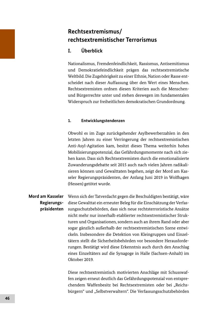 Rechtsextremismus/ rechtsextremistischer Terrorismus I. Überblick Nationalismus, Fremdenfeindlichkeit, Rassismus, Antisemitismus und Demokratiefeindlichkeit prägen das rechtsextremistische Weltbild. Die Zugehörigkeit zu einer Ethnie, Nation oder Rasse entscheidet nach dieser Auffassung über den Wert eines Menschen. Rechtsextremisten ordnen diesen Kriterien auch die Menschenund Bürgerrechte unter und stehen deswegen im fundamentalen Widerspruch zur freiheitlichen demokratischen Grundordnung. 1. Entwicklungstendenzen Obwohl es im Zuge zurückgehender Asylbewerberzahlen in den letzten Jahren zu einer Verringerung der rechtsextremistischen Anti-Asyl-Agitation kam, besitzt dieses Thema weiterhin hohes Mobilisierungspotenzial, das Gefährdungsmomente nach sich ziehen kann. Dass sich Rechtsextremisten durch die emotionalisierte Zuwanderungsdebatte seit 2015 auch nach vielen Jahren radikalisieren können und Gewalttaten begehen, zeigt der Mord am Kasseler Regierungspräsidenten, der Anfang Juni 2019 in Wolfhagen (Hessen) getötet wurde. Mord am Kasseler Wenn sich der Tatverdacht gegen die Beschuldigten bestätigt, wäre Regierungsdiese Gewalttat ein erneuter Beleg für die Einschätzung der Verfaspräsidenten sungsschutzbehörden, dass sich neue rechtsterroristische Ansätze nicht mehr nur innerhalb etablierter rechtsextremistischer Strukturen und Organisationen, sondern auch an ihrem Rand oder aber sogar gänzlich außerhalb der rechtsextremistischen Szene entwickeln. Insbesondere die Detektion von Kleingruppen und Einzeltätern stellt die Sicherheitsbehörden vor besondere Herausforderungen. Bestätigt wird diese Erkenntnis auch durch den Anschlag eines Einzeltäters auf die Synagoge in Halle (Sachsen-Anhalt) im Oktober 2019. Diese rechtsextremistisch motivierten Anschläge mit Schusswaffen zeigen erneut deutlich das Gefährdungspotenzial von entsprechendem Waffenbesitz bei Rechtsextremisten oder bei "Reichsbürgern" und "Selbstverwaltern". Die Verfassungsschutzbehörden 46