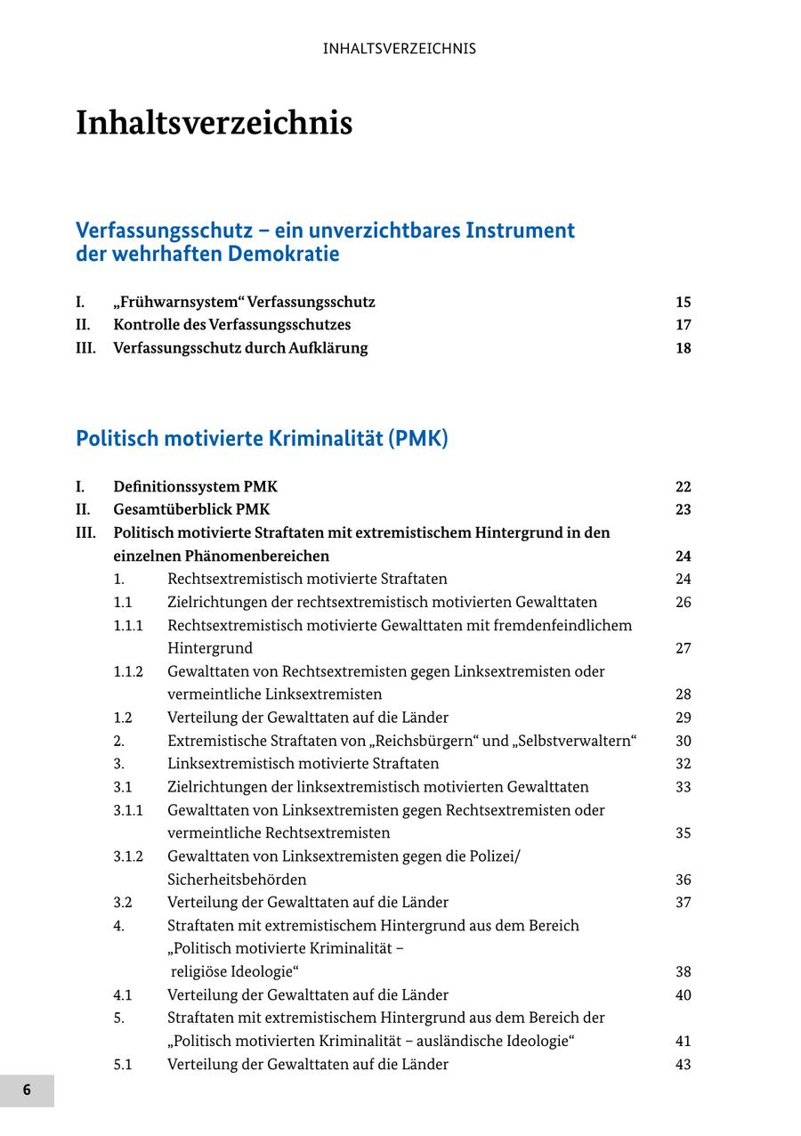 INHALTSVERZEICHNIS Inhaltsverzeichnis Verfassungsschutz - ein unverzichtbares Instrument der wehrhaften Demokratie I. "Frühwarnsystem" Verfassungsschutz 15 II. Kontrolle des Verfassungsschutzes 17 III. Verfassungsschutz durch Aufklärung 18 Politisch motivierte Kriminalität (PMK) I. Definitionssystem PMK 22 II. Gesamtüberblick PMK 23 III. Politisch motivierte Straftaten mit extremistischem Hintergrund in den einzelnen Phänomenbereichen 24 1. Rechtsextremistisch motivierte Straftaten 24 1.1 Zielrichtungen der rechtsextremistisch motivierten Gewalttaten 26 1.1.1 Rechtsextremistisch motivierte Gewalttaten mit fremdenfeindlichem Hintergrund 27 1.1.2 Gewalttaten von Rechtsextremisten gegen Linksextremisten oder vermeintliche Linksextremisten 28 1.2 Verteilung der Gewalttaten auf die Länder 29 2. Extremistische Straftaten von "Reichsbürgern" und "Selbstverwaltern" 30 3. Linksextremistisch motivierte Straftaten 32 3.1 Zielrichtungen der linksextremistisch motivierten Gewalttaten 33 3.1.1 Gewalttaten von Linksextremisten gegen Rechtsextremisten oder vermeintliche Rechtsextremisten 35 3.1.2 Gewalttaten von Linksextremisten gegen die Polizei/ Sicherheitsbehörden 36 3.2 Verteilung der Gewalttaten auf die Länder 37 4. Straftaten mit extremistischem Hintergrund aus dem Bereich "Politisch motivierte Kriminalität - religiöse Ideologie" 38 4.1 Verteilung der Gewalttaten auf die Länder 40 5. Straftaten mit extremistischem Hintergrund aus dem Bereich der "Politisch motivierten Kriminalität - ausländische Ideologie" 41 5.1 Verteilung der Gewalttaten auf die Länder 43 6