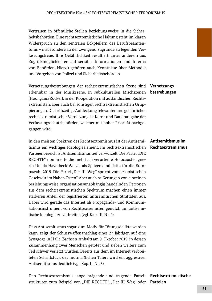 RECHTSEXTREMISMUS/RECHTSEXTREMISTISCHER TERRORISMUS Vertrauen in öffentliche Stellen beziehungsweise in die Sicherheitsbehörden. Eine rechtsextremistische Haltung steht im klaren Widerspruch zu den zentralen Eckpfeilern des Berufsbeamtentums - insbesondere zu der zwingend zugrunde zu legenden Verfassungstreue. Ihre Gefährlichkeit resultiert unter anderem aus Zugriffsmöglichkeiten auf sensible Informationen und Interna von Behörden. Hierzu gehören auch Kenntnisse über Methodik und Vorgehen von Polizei und Sicherheitsbehörden. Vernetzungsbestrebungen der rechtsextremistischen Szene sind Vernetzungserkennbar in der Musikszene, in subkulturellen Mischszenen bestrebungen (Hooligans/Rocker), in der Kooperation mit ausländischen Rechtsextremisten, aber auch bei sonstigen rechtsextremistischen Gruppierungen. Die frühzeitige Aufdeckung relevanter und gefährlicher rechtsextremistischer Vernetzung ist Kernund Daueraufgabe der Verfassungsschutzbehörden, welcher mit hoher Priorität nachgegangen wird. In den meisten Spektren des Rechtsextremismus ist der AntisemiAntisemitismus im tismus ein wichtiges Ideologieelement. Im rechtsextremistischen Rechtsextremismus Parteienbereich ist Antisemitismus tief verwurzelt. Die Partei "DIE RECHTE" nominierte die mehrfach verurteilte Holocaustleugnerin Ursula Haverbeck-Wetzel als Spitzenkandidatin für die Europawahl 2019. Die Partei "Der III. Weg" spricht vom "zionistischen Geschwür im Nahen Osten". Aber auch Äußerungen von einzelnen beziehungsweise organisationsunabhängig handelnden Personen aus dem rechtsextremistischen Spektrum machen einen immer stärkeren Anteil der registrierten antisemitischen Straftaten aus. Dabei wird gerade das Internet als Propagandaund Kommunikationsinstrument von Rechtsextremisten genutzt, um antisemitische Ideologie zu verbreiten (vgl. Kap. III, Nr. 4). Dass Antisemitismus sogar zum Motiv für Tötungsdelikte werden kann, zeigt der Schusswaffenanschlag eines 27-Jährigen auf eine Synagoge in Halle (Sachsen-Anhalt) am 9. Oktober 2019, in dessen Zusammenhang zwei Menschen getötet und sieben weitere zum Teil schwer verletzt wurden. Bereits aus dem im Internet verbreiteten Schriftstück des mutmaßlichen Täters wird ein aggressiver Antisemitismus deutlich (vgl. Kap. II, Nr. 3). Den Rechtsextremismus lange prägende und tragende ParteiRechtsextremistische strukturen zum Beispiel von "DIE RECHTE", "Der III. Weg" oder Parteien 51