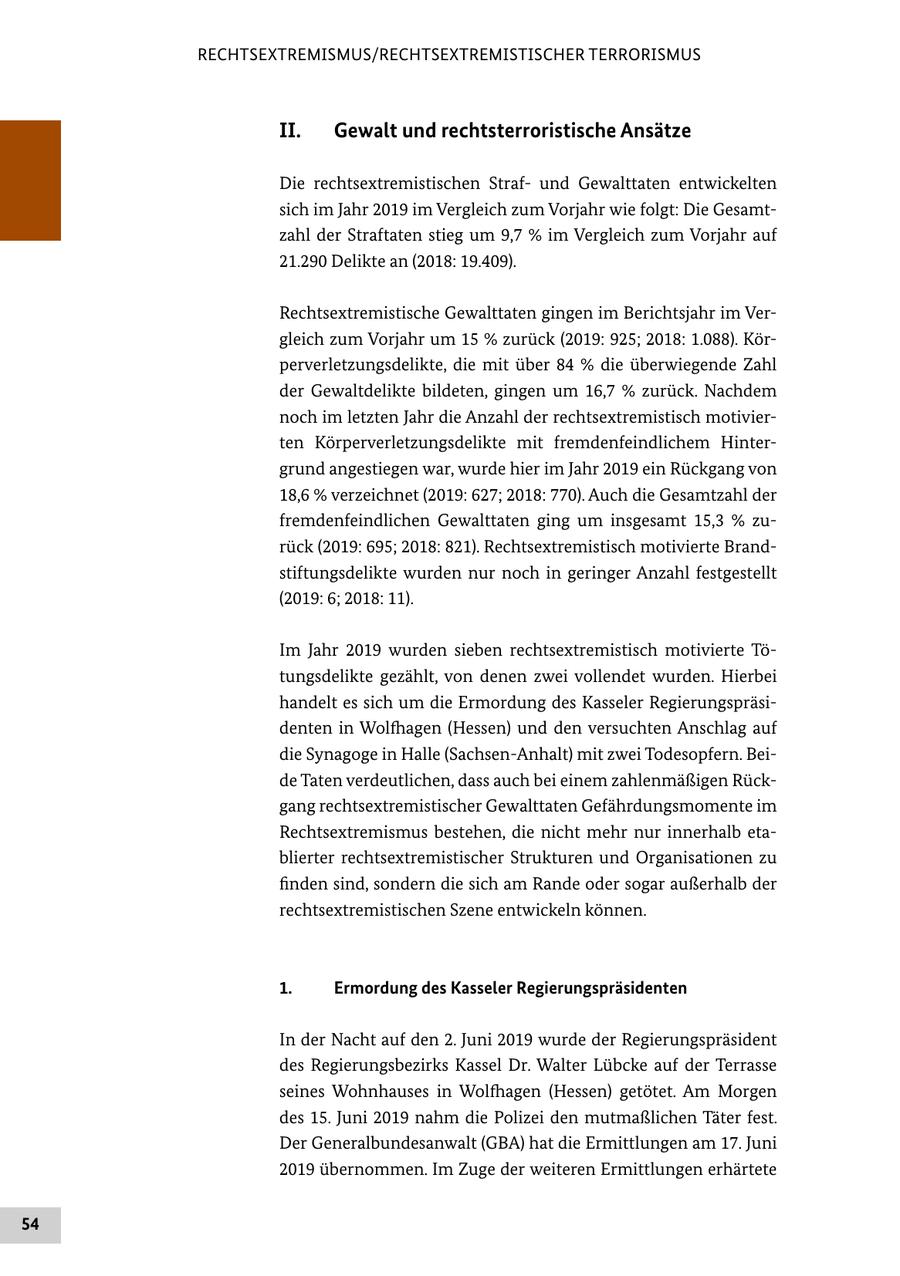 RECHTSEXTREMISMUS/RECHTSEXTREMISTISCHER TERRORISMUS II. Gewalt und rechtsterroristische Ansätze Die rechtsextremistischen Strafund Gewalttaten entwickelten sich im Jahr 2019 im Vergleich zum Vorjahr wie folgt: Die Gesamtzahl der Straftaten stieg um 9,7 % im Vergleich zum Vorjahr auf 21.290 Delikte an (2018: 19.409). Rechtsextremistische Gewalttaten gingen im Berichtsjahr im Vergleich zum Vorjahr um 15 % zurück (2019: 925; 2018: 1.088). Körperverletzungsdelikte, die mit über 84 % die überwiegende Zahl der Gewaltdelikte bildeten, gingen um 16,7 % zurück. Nachdem noch im letzten Jahr die Anzahl der rechtsextremistisch motivierten Körperverletzungsdelikte mit fremdenfeindlichem Hintergrund angestiegen war, wurde hier im Jahr 2019 ein Rückgang von 18,6 % verzeichnet (2019: 627; 2018: 770). Auch die Gesamtzahl der fremdenfeindlichen Gewalttaten ging um insgesamt 15,3 % zurück (2019: 695; 2018: 821). Rechtsextremistisch motivierte Brandstiftungsdelikte wurden nur noch in geringer Anzahl festgestellt (2019: 6; 2018: 11). Im Jahr 2019 wurden sieben rechtsextremistisch motivierte Tötungsdelikte gezählt, von denen zwei vollendet wurden. Hierbei handelt es sich um die Ermordung des Kasseler Regierungspräsidenten in Wolfhagen (Hessen) und den versuchten Anschlag auf die Synagoge in Halle (Sachsen-Anhalt) mit zwei Todesopfern. Beide Taten verdeutlichen, dass auch bei einem zahlenmäßigen Rückgang rechtsextremistischer Gewalttaten Gefährdungsmomente im Rechtsextremismus bestehen, die nicht mehr nur innerhalb etablierter rechtsextremistischer Strukturen und Organisationen zu finden sind, sondern die sich am Rande oder sogar außerhalb der rechtsextremistischen Szene entwickeln können. 1. Ermordung des Kasseler Regierungspräsidenten In der Nacht auf den 2. Juni 2019 wurde der Regierungspräsident des Regierungsbezirks Kassel Dr. Walter Lübcke auf der Terrasse seines Wohnhauses in Wolfhagen (Hessen) getötet. Am Morgen des 15. Juni 2019 nahm die Polizei den mutmaßlichen Täter fest. Der Generalbundesanwalt (GBA) hat die Ermittlungen am 17. Juni 2019 übernommen. Im Zuge der weiteren Ermittlungen erhärtete 54