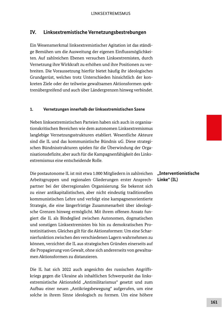 LINKSEXTREMISMUS IV. Linksextremistische Vernetzungsbestrebungen Ein Wesensmerkmal linksextremistischer Agitation ist das ständige Bemühen um die Ausweitung der eigenen Einflussmöglichkeiten. Auf zahlreichen Ebenen versuchen Linksextremisten, durch Vernetzung ihre Wirkkraft zu erhöhen und ihre Positionen zu verbreiten. Die Voraussetzung hierfür bietet häufig ihr ideologisches Grundgerüst, welches trotz Unterschieden hinsichtlich der konkreten Ziele oder der teilweise gewaltsamen Aktionsformen spektrenübergreifend und auch über Ländergrenzen hinweg verbindet. 1. Vernetzungen innerhalb der linksextremistischen Szene Neben linksextremistischen Parteien haben sich auch in organisationskritischen Bereichen wie dem autonomen Linksextremismus langlebige Vernetzungsstrukturen etabliert. Wesentliche Akteure sind die IL und das kommunistische Bündnis uG. Diese strategischen Bündnisstrukturen spielen für die Überwindung der Organisationsdefizite, aber auch für die Kampagnenfähigkeit des Linksextremismus eine entscheidende Rolle. Die postautonome IL ist mit etwa 1.000 Mitgliedern in zahlreichen "Interventionistische Arbeitsgruppen und regionalen Gliederungen erster AnsprechLinke" (IL) partner bei der überregionalen Organisierung. Sie bekennt sich zu einer antikapitalistischen, aber nicht eindeutig traditionellen kommunistischen Lehre und verfolgt eine kampagnenorientierte Strategie, die eine längerfristige Zusammenarbeit über ideologische Grenzen hinweg ermöglicht. Mit ihrem offenen Ansatz fungiert die IL als Bindeglied zwischen Autonomen, dogmatischen und sonstigen Linksextremisten bis hin zu demokratischen Protestinitiativen. Gleiches gilt für die Aktionsformen: Um eine Scharnierfunktion zwischen den verschiedenen Lagern wahrnehmen zu können, verzichtet die IL aus strategischen Gründen einerseits auf die Propagierung von Gewalt, ohne sich andererseits von gewaltsamen Aktionsformen zu distanzieren. Die IL hat sich 2022 auch angesichts des russischen Angriffskriegs gegen die Ukraine als inhaltlichen Schwerpunkt das linksextremistische Aktionsfeld "Antimilitarismus" gesetzt und zum Aufbau einer neuen "Antikriegsbewegung" aufgerufen, um eine solche in ihrem Sinne ideologisch zu formen. Um eine höhere 161