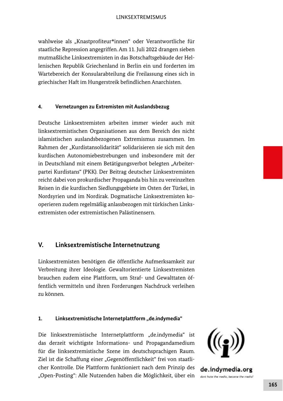 LINKSEXTREMISMUS wahlweise als "Knastprofiteur*innen" oder Verantwortliche für staatliche Repression angegriffen. Am 11. Juli 2022 drangen sieben mutmaßliche Linksextremisten in das Botschaftsgebäude der Hellenischen Republik Griechenland in Berlin ein und forderten im Wartebereich der Konsularabteilung die Freilassung eines sich in griechischer Haft im Hungerstreik befindlichen Anarchisten. 4. Vernetzungen zu Extremisten mit Auslandsbezug Deutsche Linksextremisten arbeiten immer wieder auch mit linksextremistischen Organisationen aus dem Bereich des nicht islamistischen auslandsbezogenen Extremismus zusammen. Im Rahmen der "Kurdistansolidarität" solidarisieren sie sich mit den kurdischen Autonomiebestrebungen und insbesondere mit der in Deutschland mit einem Betätigungsverbot belegten "Arbeiterpartei Kurdistans" (PKK). Der Beitrag deutscher Linksextremisten reicht dabei von prokurdischer Propaganda bis hin zu vereinzelten Reisen in die kurdischen Siedlungsgebiete im Osten der Türkei, in Nordsyrien und im Nordirak. Dogmatische Linksextremisten kooperieren zudem regelmäßig anlassbezogen mit türkischen Linksextremisten oder extremistischen Palästinensern. V. Linksextremistische Internetnutzung Linksextremisten benötigen die öffentliche Aufmerksamkeit zur Verbreitung ihrer Ideologie. Gewaltorientierte Linksextremisten brauchen zudem eine Plattform, um Strafund Gewalttaten öffentlich vermitteln und ihren Forderungen Nachdruck verleihen zu können. 1. Linksextremistische Internetplattform "de.indymedia" Die linksextremistische Internetplattform "de.indymedia" ist das derzeit wichtigste Informationsund Propagandamedium für die linksextremistische Szene im deutschsprachigen Raum. Ziel ist die Schaffung einer "Gegenöffentlichkeit" frei von staatlicher Kontrolle. Die Plattform funktioniert nach dem Prinzip des "Open-Posting": Alle Nutzenden haben die Möglichkeit, über ein 165