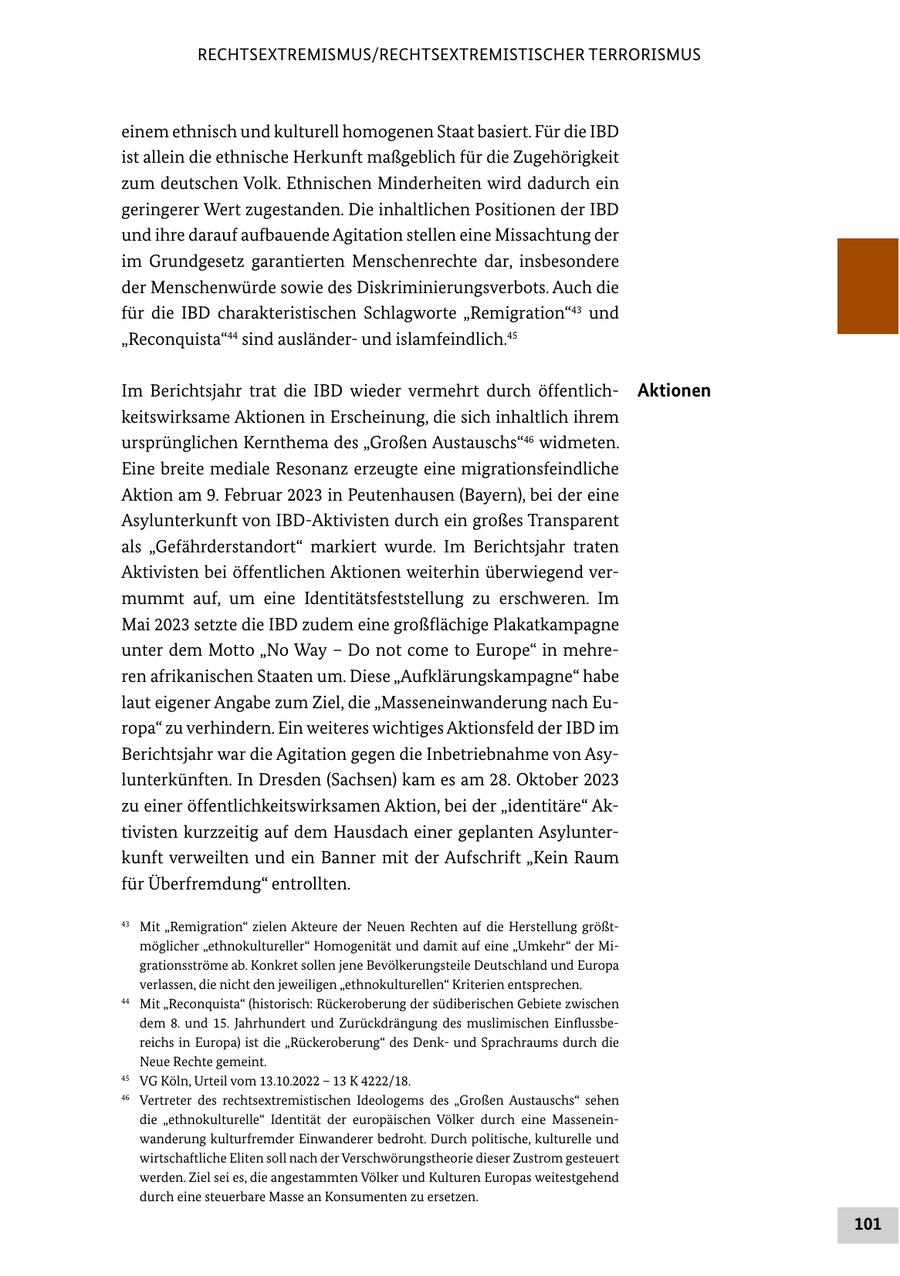 RECHTSEXTREMISMUS/RECHTSEXTREMISTISCHER TERRORISMUS einem ethnisch und kulturell homogenen Staat basiert. Für die IBD ist allein die ethnische Herkunft maßgeblich für die Zugehörigkeit zum deutschen Volk. Ethnischen Minderheiten wird dadurch ein geringerer Wert zugestanden. Die inhaltlichen Positionen der IBD und ihre darauf aufbauende Agitation stellen eine Missachtung der im Grundgesetz garantierten Menschenrechte dar, insbesondere der Menschenwürde sowie des Diskriminierungsverbots. Auch die für die IBD charakteristischen Schlagworte "Remigration"43 und "Reconquista"44 sind ausländerund islamfeindlich.45 Im Berichtsjahr trat die IBD wieder vermehrt durch öffentlichAktionen keitswirksame Aktionen in Erscheinung, die sich inhaltlich ihrem ursprünglichen Kernthema des "Großen Austauschs"46 widmeten. Eine breite mediale Resonanz erzeugte eine migrationsfeindliche Aktion am 9. Februar 2023 in Peutenhausen (Bayern), bei der eine Asylunterkunft von IBD-Aktivisten durch ein großes Transparent als "Gefährderstandort" markiert wurde. Im Berichtsjahr traten Aktivisten bei öffentlichen Aktionen weiterhin überwiegend vermummt auf, um eine Identitätsfeststellung zu erschweren. Im Mai 2023 setzte die IBD zudem eine großflächige Plakatkampagne unter dem Motto "No Way - Do not come to Europe" in mehreren afrikanischen Staaten um. Diese "Aufklärungskampagne" habe laut eigener Angabe zum Ziel, die "Masseneinwanderung nach Europa" zu verhindern. Ein weiteres wichtiges Aktionsfeld der IBD im Berichtsjahr war die Agitation gegen die Inbetriebnahme von Asylunterkünften. In Dresden (Sachsen) kam es am 28. Oktober 2023 zu einer öffentlichkeitswirksamen Aktion, bei der "identitäre" Aktivisten kurzzeitig auf dem Hausdach einer geplanten Asylunterkunft verweilten und ein Banner mit der Aufschrift "Kein Raum für Überfremdung" entrollten. 43 Mit "Remigration" zielen Akteure der Neuen Rechten auf die Herstellung größtmöglicher "ethnokultureller" Homogenität und damit auf eine "Umkehr" der Migrationsströme ab. Konkret sollen jene Bevölkerungsteile Deutschland und Europa verlassen, die nicht den jeweiligen "ethnokulturellen" Kriterien entsprechen. 44 Mit "Reconquista" (historisch: Rückeroberung der südiberischen Gebiete zwischen dem 8. und 15. Jahrhundert und Zurückdrängung des muslimischen Einflussbereichs in Europa) ist die "Rückeroberung" des Denkund Sprachraums durch die Neue Rechte gemeint. 45 VG Köln, Urteil vom 13.10.2022 - 13 K 4222/18. 46 Vertreter des rechtsextremistischen Ideologems des "Großen Austauschs" sehen die "ethnokulturelle" Identität der europäischen Völker durch eine Masseneinwanderung kulturfremder Einwanderer bedroht. Durch politische, kulturelle und wirtschaftliche Eliten soll nach der Verschwörungstheorie dieser Zustrom gesteuert werden. Ziel sei es, die angestammten Völker und Kulturen Europas weitestgehend durch eine steuerbare Masse an Konsumenten zu ersetzen. 101
