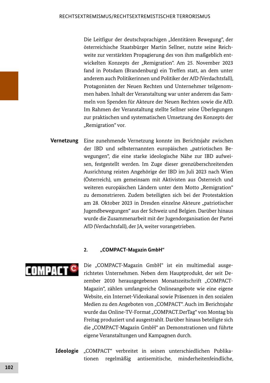 RECHTSEXTREMISMUS/RECHTSEXTREMISTISCHER TERRORISMUS Die Leitfigur der deutschsprachigen "Identitären Bewegung", der österreichische Staatsbürger Martin Sellner, nutzte seine Reichweite zur verstärkten Propagierung des von ihm maßgeblich entwickelten Konzepts der "Remigration". Am 25. November 2023 fand in Potsdam (Brandenburg) ein Treffen statt, an dem unter anderem auch Politikerinnen und Politiker der AfD (Verdachtsfall), Protagonisten der Neuen Rechten und Unternehmer teilgenommen haben. Inhalt der Veranstaltung war unter anderem das Sammeln von Spenden für Akteure der Neuen Rechten sowie die AfD. Im Rahmen der Veranstaltung stellte Sellner seine Überlegungen zur praktischen und systematischen Umsetzung des Konzepts der "Remigration" vor. Vernetzung Eine zunehmende Vernetzung konnte im Berichtsjahr zwischen der IBD und selbsternannten europäischen "patriotischen Bewegungen", die eine starke ideologische Nähe zur IBD aufweisen, festgestellt werden. Im Zuge dieser grenzüberschreitenden Ausrichtung reisten Angehörige der IBD im Juli 2023 nach Wien (Österreich), um gemeinsam mit Aktivisten aus Österreich und weiteren europäischen Ländern unter dem Motto "Remigration" zu demonstrieren. Zudem beteiligten sich bei der Protestaktion am 28. Oktober 2023 in Dresden einzelne Akteure "patriotischer Jugendbewegungen" aus der Schweiz und Belgien. Darüber hinaus wurde die Zusammenarbeit mit der Jugendorganisation der Partei AfD (Verdachtsfall), der JA, weiter vorangetrieben. 2. "COMPACT-Magazin GmbH" Die "COMPACT-Magazin GmbH" ist ein multimedial ausgerichtetes Unternehmen. Neben dem Hauptprodukt, der seit Dezember 2010 herausgegebenen Monatszeitschrift "COMPACTMagazin", zählen umfangreiche Onlineangebote wie eine eigene Website, ein Internet-Videokanal sowie Präsenzen in den sozialen Medien zu den Angeboten von "COMPACT". Auch im Berichtsjahr wurde das Online-TV-Format "COMPACT.DerTag" von Montag bis Freitag produziert und ausgestrahlt. Darüber hinaus beteiligte sich die "COMPACT-Magazin GmbH" an Demonstrationen und führte eigene Veranstaltungen und Kampagnen durch. Ideologie "COMPACT" verbreitet in seinen unterschiedlichen Publikationen regelmäßig antisemitische, minderheitenfeindliche, 102