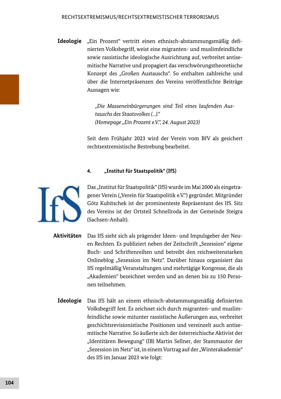 RECHTSEXTREMISMUS/RECHTSEXTREMISTISCHER TERRORISMUS Ideologie "Ein Prozent" vertritt einen ethnisch-abstammungsmäßig definierten Volksbegriff, weist eine migrantenund muslimfeindliche sowie rassistische ideologische Ausrichtung auf, verbreitet antisemitische Narrative und propagiert das verschwörungstheoretische Konzept des "Großen Austauschs". So enthalten zahlreiche und über die Internetpräsenzen des Vereins veröffentlichte Beiträge Aussagen wie: "Die Masseneinbürgerungen sind Teil eines laufenden Austauschs des Staatsvolkes (...)." (Homepage "Ein Prozent e.V.", 24. August 2023) Seit dem Frühjahr 2023 wird der Verein vom BfV als gesichert rechtsextremistische Bestrebung bearbeitet. 4. "Institut für Staatspolitik" (IfS) Das "Institut für Staatspolitik" (IfS) wurde im Mai 2000 als eingetragener Verein ("Verein für Staatspolitik e.V.") gegründet. Mitgründer Götz Kubitschek ist der prominenteste Repräsentant des IfS. Sitz des Vereins ist der Ortsteil Schnellroda in der Gemeinde Steigra (Sachsen-Anhalt). Aktivitäten Das IfS sieht sich als prägender Ideenund Impulsgeber der Neuen Rechten. Es publiziert neben der Zeitschrift "Sezession" eigene Buchund Schriftenreihen und betreibt den reichweitenstarken Onlineblog "Sezession im Netz". Darüber hinaus organisiert das IfS regelmäßig Veranstaltungen und mehrtägige Kongresse, die als "Akademien" bezeichnet werden und an denen bis zu 150 Personen teilnehmen. Ideologie Das IfS hält an einem ethnisch-abstammungsmäßig definierten Volksbegriff fest. Es zeichnet sich durch migrantenund muslimfeindliche sowie mitunter rassistische Äußerungen aus, verbreitet geschichtsrevisionistische Positionen und vereinzelt auch antisemitische Narrative. So äußerte sich der österreichische Aktivist der "Identitären Bewegung" (IB) Martin Sellner, der Stammautor der "Sezession im Netz" ist, in einem Vortrag auf der "Winterakademie" des IfS im Januar 2023 wie folgt: 104