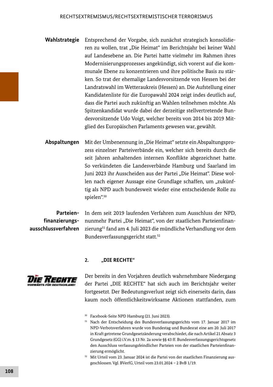 RECHTSEXTREMISMUS/RECHTSEXTREMISTISCHER TERRORISMUS Wahlstrategie Entsprechend der Vorgabe, sich zunächst strategisch konsolidieren zu wollen, trat "Die Heimat" im Berichtsjahr bei keiner Wahl auf Landesebene an. Die Partei hatte vielmehr im Rahmen ihres Modernisierungsprozesses angekündigt, sich vorerst auf die kommunale Ebene zu konzentrieren und ihre politische Basis zu stärken. So trat der ehemalige Landesvorsitzende von Hessen bei der Landratswahl im Wetteraukreis (Hessen) an. Die Aufstellung einer Kandidatenliste für die Europawahl 2024 zeigt indes deutlich auf, dass die Partei auch zukünftig an Wahlen teilnehmen möchte. Als Spitzenkandidat wurde dabei der derzeitige stellvertretende Bundesvorsitzende Udo Voigt, welcher bereits von 2014 bis 2019 Mitglied des Europäischen Parlaments gewesen war, gewählt. Abspaltungen Mit der Umbenennung in "Die Heimat" setzte ein Abspaltungsprozess einzelner Parteiverbände ein, welcher sich bereits durch die seit Jahren anhaltenden internen Konflikte abgezeichnet hatte. So verkündeten die Landesverbände Hamburg und Saarland im Juni 2023 ihr Ausscheiden aus der Partei "Die Heimat". Diese wollen nach eigener Aussage eine Grundlage schaffen, um "zukünftig als NPD auch bundesweit wieder eine entscheidende Rolle zu spielen".50 ParteienIn dem seit 2019 laufenden Verfahren zum Ausschluss der NPD, finanzierungsnunmehr Partei "Die Heimat", von der staatlichen Parteienfinanausschlussverfahren zierung51 fand am 4. Juli 2023 die mündliche Verhandlung vor dem Bundesverfassungsgericht statt.52 2. "DIE RECHTE" Der bereits in den Vorjahren deutlich wahrnehmbare Niedergang der Partei "DIE RECHTE" hat sich auch im Berichtsjahr weiter fortgesetzt. Der Bedeutungsverlust zeigt sich einerseits darin, dass kaum noch öffentlichkeitswirksame Aktionen stattfanden, zum 50 Facebook-Seite NPD Hamburg (21. Juni 2023). 51 Nach der Entscheidung des Bundesverfassungsgerichts vom 17. Januar 2017 im NPD-Verbotsverfahren wurde von Bundestag und Bundesrat eine am 20. Juli 2017 in Kraft getretene Grundgesetzänderung verabschiedet, die nach Artikel 21 Absatz 3 Grundgesetz (GG) i.V.m. SS 13 Nr. 2a sowie SSSS 43 ff. Bundesverfassungsgerichtsgesetz den Ausschluss verfassungsfeindlicher Parteien von der staatlichen Parteienfinanzierung ermöglicht. 52 Mit Urteil vom 23. Januar 2024 ist die Partei von der staatlichen Finanzierung ausgeschlossen. Vgl. BVerfG, Urteil vom 23.01.2024 - 2 BvB 1/19. 108