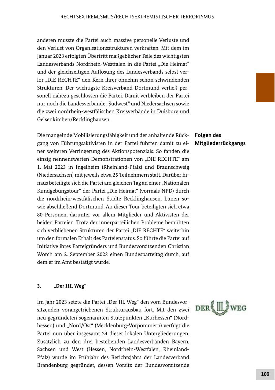 RECHTSEXTREMISMUS/RECHTSEXTREMISTISCHER TERRORISMUS anderen musste die Partei auch massive personelle Verluste und den Verlust von Organisationsstrukturen verkraften. Mit dem im Januar 2023 erfolgten Übertritt maßgeblicher Teile des wichtigsten Landesverbands Nordrhein-Westfalen in die Partei "Die Heimat" und der gleichzeitigen Auflösung des Landesverbands selbst verlor "DIE RECHTE" den Kern ihrer ohnehin schon schwindenden Strukturen. Der wichtigste Kreisverband Dortmund verließ personell nahezu geschlossen die Partei. Damit verbleiben der Partei nur noch die Landesverbände "Südwest" und Niedersachsen sowie die zwei nordrhein-westfälischen Kreisverbände in Duisburg und Gelsenkirchen/Recklinghausen. Die mangelnde Mobilisierungsfähigkeit und der anhaltende RückFolgen des gang von Führungsaktivisten in der Partei führten damit zu eiMitgliederrückgangs ner weiteren Verringerung des Aktionspotenzials. So fanden die einzig nennenswerten Demonstrationen von "DIE RECHTE" am 1. Mai 2023 in Ingelheim (Rheinland-Pfalz) und Braunschweig (Niedersachsen) mit jeweils etwa 25 Teilnehmern statt. Darüber hinaus beteiligte sich die Partei am gleichen Tag an einer "Nationalen Kundgebungstour" der Partei "Die Heimat" (vormals NPD) durch die nordrhein-westfälischen Städte Recklinghausen, Lünen sowie abschließend Dortmund. An dieser Tour beteiligten sich etwa 80 Personen, darunter vor allem Mitglieder und Aktivisten der beiden Parteien. Trotz der innerparteilichen Probleme bemühten sich verbliebenen Strukturen der Partei "DIE RECHTE" weiterhin um den formalen Erhalt des Parteienstatus. So führte die Partei auf Initiative ihres Parteigründers und Bundesvorsitzenden Christian Worch am 2. September 2023 einen Bundesparteitag durch, auf dem er im Amt bestätigt wurde. 3. "Der III. Weg" Im Jahr 2023 setzte die Partei "Der III. Weg" den vom Bundesvorsitzenden vorangetriebenen Strukturausbau fort. Mit den zwei neu gegründeten sogenannten Stützpunkten "Kurhessen" (Nordhessen) und "Nord/Ost" (Mecklenburg-Vorpommern) verfügt die Partei nun über insgesamt 24 dieser lokalen Untergliederungen. Zusätzlich zu den drei bestehenden Landesverbänden Bayern, Sachsen und West (Hessen, Nordrhein-Westfalen, RheinlandPfalz) wurde im Frühjahr des Berichtsjahrs der Landesverband Brandenburg gegründet, dessen Vorsitz der Bundesvorsitzende 109