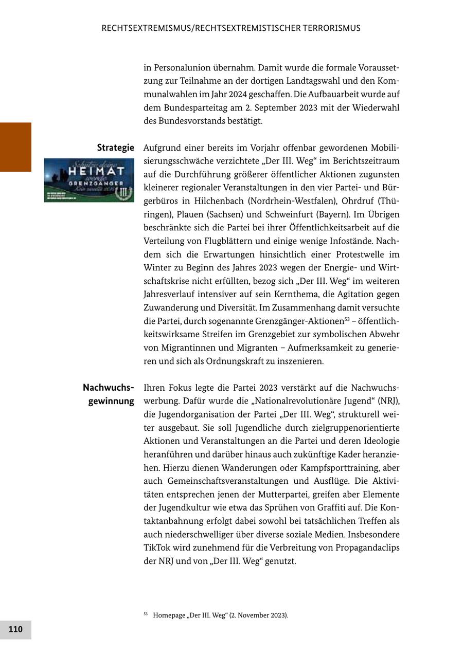 RECHTSEXTREMISMUS/RECHTSEXTREMISTISCHER TERRORISMUS in Personalunion übernahm. Damit wurde die formale Voraussetzung zur Teilnahme an der dortigen Landtagswahl und den Kommunalwahlen im Jahr 2024 geschaffen. Die Aufbauarbeit wurde auf dem Bundesparteitag am 2. September 2023 mit der Wiederwahl des Bundesvorstands bestätigt. Strategie Aufgrund einer bereits im Vorjahr offenbar gewordenen Mobilisierungsschwäche verzichtete "Der III. Weg" im Berichtszeitraum auf die Durchführung größerer öffentlicher Aktionen zugunsten kleinerer regionaler Veranstaltungen in den vier Parteiund Bürgerbüros in Hilchenbach (Nordrhein-Westfalen), Ohrdruf (Thüringen), Plauen (Sachsen) und Schweinfurt (Bayern). Im Übrigen beschränkte sich die Partei bei ihrer Öffentlichkeitsarbeit auf die Verteilung von Flugblättern und einige wenige Infostände. Nachdem sich die Erwartungen hinsichtlich einer Protestwelle im Winter zu Beginn des Jahres 2023 wegen der Energieund Wirtschaftskrise nicht erfüllten, bezog sich "Der III. Weg" im weiteren Jahresverlauf intensiver auf sein Kernthema, die Agitation gegen Zuwanderung und Diversität. Im Zusammenhang damit versuchte die Partei, durch sogenannte Grenzgänger-Aktionen53 - öffentlichkeitswirksame Streifen im Grenzgebiet zur symbolischen Abwehr von Migrantinnen und Migranten - Aufmerksamkeit zu generieren und sich als Ordnungskraft zu inszenieren. NachwuchsIhren Fokus legte die Partei 2023 verstärkt auf die Nachwuchsgewinnung werbung. Dafür wurde die "Nationalrevolutionäre Jugend" (NRJ), die Jugendorganisation der Partei "Der III. Weg", strukturell weiter ausgebaut. Sie soll Jugendliche durch zielgruppenorientierte Aktionen und Veranstaltungen an die Partei und deren Ideologie heranführen und darüber hinaus auch zukünftige Kader heranziehen. Hierzu dienen Wanderungen oder Kampfsporttraining, aber auch Gemeinschaftsveranstaltungen und Ausflüge. Die Aktivitäten entsprechen jenen der Mutterpartei, greifen aber Elemente der Jugendkultur wie etwa das Sprühen von Graffiti auf. Die Kontaktanbahnung erfolgt dabei sowohl bei tatsächlichen Treffen als auch niederschwelliger über diverse soziale Medien. Insbesondere TikTok wird zunehmend für die Verbreitung von Propagandaclips der NRJ und von "Der III. Weg" genutzt. 53 Homepage "Der III. Weg" (2. November 2023). 110