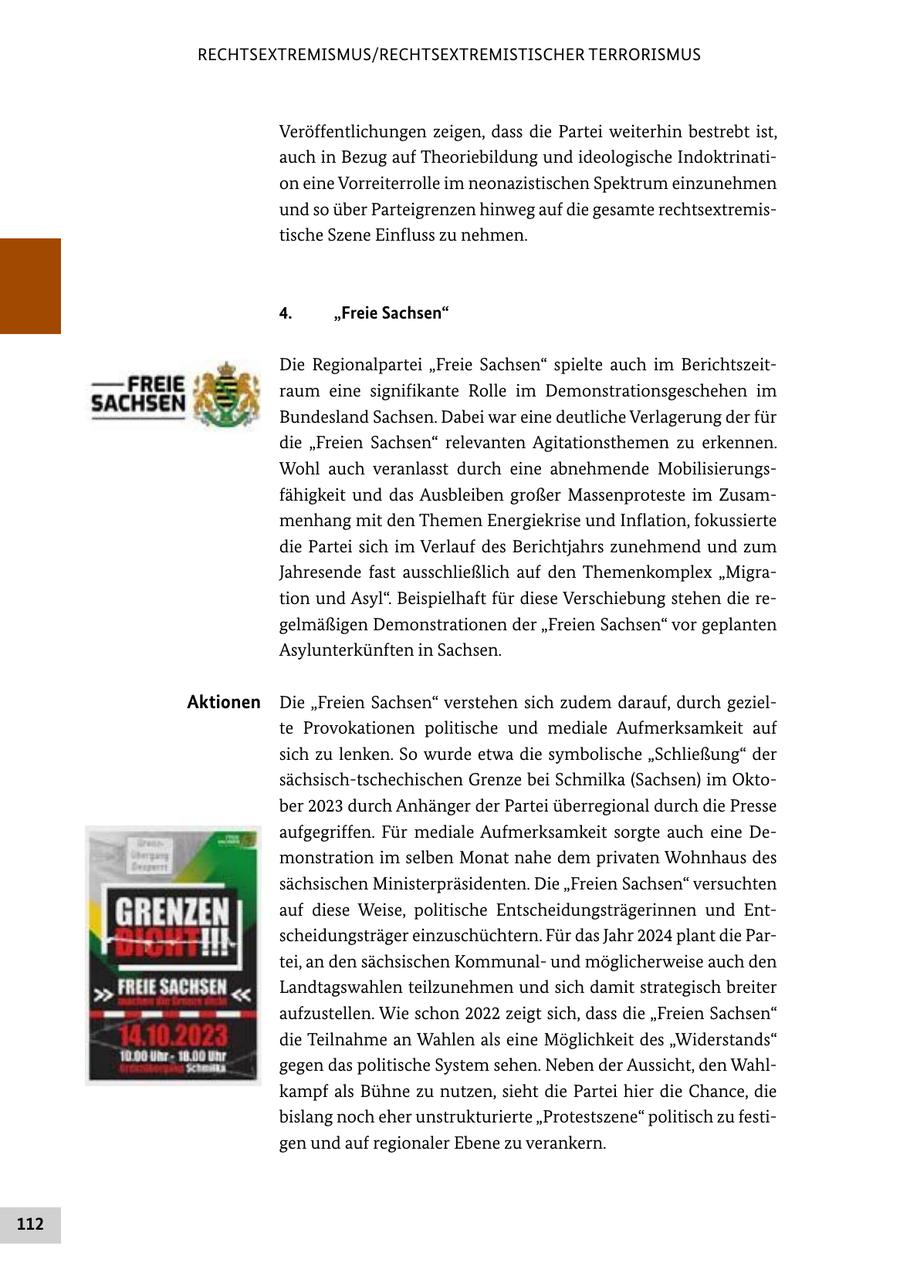 RECHTSEXTREMISMUS/RECHTSEXTREMISTISCHER TERRORISMUS Veröffentlichungen zeigen, dass die Partei weiterhin bestrebt ist, auch in Bezug auf Theoriebildung und ideologische Indoktrination eine Vorreiterrolle im neonazistischen Spektrum einzunehmen und so über Parteigrenzen hinweg auf die gesamte rechtsextremistische Szene Einfluss zu nehmen. 4. "Freie Sachsen" Die Regionalpartei "Freie Sachsen" spielte auch im Berichtszeitraum eine signifikante Rolle im Demonstrationsgeschehen im Bundesland Sachsen. Dabei war eine deutliche Verlagerung der für die "Freien Sachsen" relevanten Agitationsthemen zu erkennen. Wohl auch veranlasst durch eine abnehmende Mobilisierungsfähigkeit und das Ausbleiben großer Massenproteste im Zusammenhang mit den Themen Energiekrise und Inflation, fokussierte die Partei sich im Verlauf des Berichtjahrs zunehmend und zum Jahresende fast ausschließlich auf den Themenkomplex "Migration und Asyl". Beispielhaft für diese Verschiebung stehen die regelmäßigen Demonstrationen der "Freien Sachsen" vor geplanten Asylunterkünften in Sachsen. Aktionen Die "Freien Sachsen" verstehen sich zudem darauf, durch gezielte Provokationen politische und mediale Aufmerksamkeit auf sich zu lenken. So wurde etwa die symbolische "Schließung" der sächsisch-tschechischen Grenze bei Schmilka (Sachsen) im Oktober 2023 durch Anhänger der Partei überregional durch die Presse aufgegriffen. Für mediale Aufmerksamkeit sorgte auch eine Demonstration im selben Monat nahe dem privaten Wohnhaus des sächsischen Ministerpräsidenten. Die "Freien Sachsen" versuchten auf diese Weise, politische Entscheidungsträgerinnen und Entscheidungsträger einzuschüchtern. Für das Jahr 2024 plant die Partei, an den sächsischen Kommunalund möglicherweise auch den Landtagswahlen teilzunehmen und sich damit strategisch breiter aufzustellen. Wie schon 2022 zeigt sich, dass die "Freien Sachsen" die Teilnahme an Wahlen als eine Möglichkeit des "Widerstands" gegen das politische System sehen. Neben der Aussicht, den Wahlkampf als Bühne zu nutzen, sieht die Partei hier die Chance, die bislang noch eher unstrukturierte "Protestszene" politisch zu festigen und auf regionaler Ebene zu verankern. 112