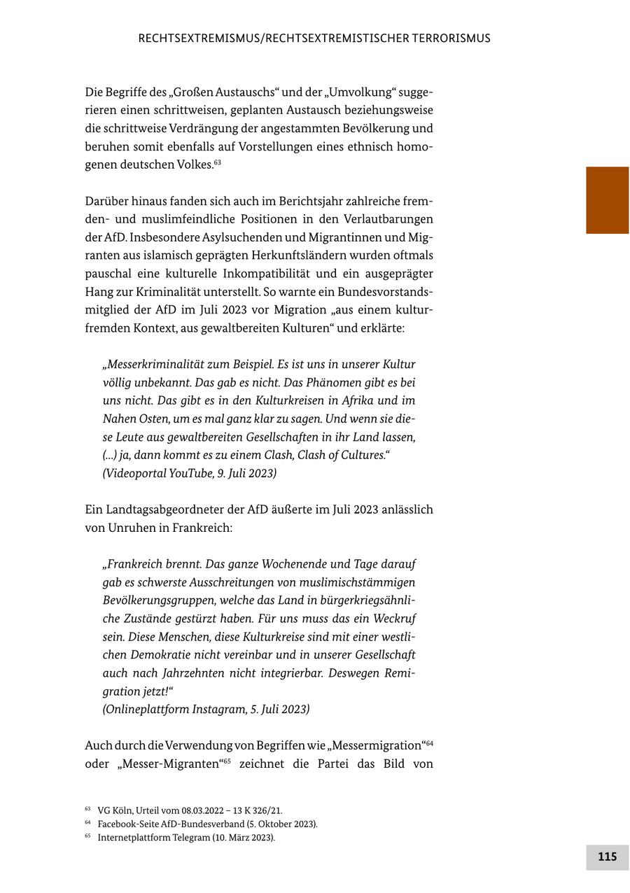 RECHTSEXTREMISMUS/RECHTSEXTREMISTISCHER TERRORISMUS Die Begriffe des "Großen Austauschs" und der "Umvolkung" suggerieren einen schrittweisen, geplanten Austausch beziehungsweise die schrittweise Verdrängung der angestammten Bevölkerung und beruhen somit ebenfalls auf Vorstellungen eines ethnisch homogenen deutschen Volkes.63 Darüber hinaus fanden sich auch im Berichtsjahr zahlreiche fremdenund muslimfeindliche Positionen in den Verlautbarungen der AfD. Insbesondere Asylsuchenden und Migrantinnen und Migranten aus islamisch geprägten Herkunftsländern wurden oftmals pauschal eine kulturelle Inkompatibilität und ein ausgeprägter Hang zur Kriminalität unterstellt. So warnte ein Bundesvorstandsmitglied der AfD im Juli 2023 vor Migration "aus einem kulturfremden Kontext, aus gewaltbereiten Kulturen" und erklärte: "Messerkriminalität zum Beispiel. Es ist uns in unserer Kultur völlig unbekannt. Das gab es nicht. Das Phänomen gibt es bei uns nicht. Das gibt es in den Kulturkreisen in Afrika und im Nahen Osten, um es mal ganz klar zu sagen. Und wenn sie diese Leute aus gewaltbereiten Gesellschaften in ihr Land lassen, (...) ja, dann kommt es zu einem Clash, Clash of Cultures." (Videoportal YouTube, 9. Juli 2023) Ein Landtagsabgeordneter der AfD äußerte im Juli 2023 anlässlich von Unruhen in Frankreich: "Frankreich brennt. Das ganze Wochenende und Tage darauf gab es schwerste Ausschreitungen von muslimischstämmigen Bevölkerungsgruppen, welche das Land in bürgerkriegsähnliche Zustände gestürzt haben. Für uns muss das ein Weckruf sein. Diese Menschen, diese Kulturkreise sind mit einer westlichen Demokratie nicht vereinbar und in unserer Gesellschaft auch nach Jahrzehnten nicht integrierbar. Deswegen Remigration jetzt!" (Onlineplattform Instagram, 5. Juli 2023) Auch durch die Verwendung von Begriffen wie "Messermigration"64 oder "Messer-Migranten"65 zeichnet die Partei das Bild von 63 VG Köln, Urteil vom 08.03.2022 - 13 K 326/21. 64 Facebook-Seite AfD-Bundesverband (5. Oktober 2023). 65 Internetplattform Telegram (10. März 2023). 115