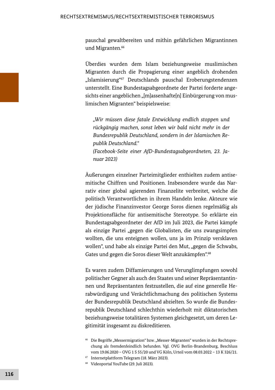RECHTSEXTREMISMUS/RECHTSEXTREMISTISCHER TERRORISMUS pauschal gewaltbereiten und mithin gefährlichen Migrantinnen und Migranten.66 Überdies wurden dem Islam beziehungsweise muslimischen Migranten durch die Propagierung einer angeblich drohenden "Islamisierung"67 Deutschlands pauschal Eroberungstendenzen unterstellt. Eine Bundestagsabgeordnete der Partei forderte angesichts einer angeblichen "[m]assenhafte[n] Einbürgerung von muslimischen Migranten" beispielsweise: "Wir müssen diese fatale Entwicklung endlich stoppen und rückgängig machen, sonst leben wir bald nicht mehr in der Bundesrepublik Deutschland, sondern in der Islamischen Republik Deutschland." (Facebook-Seite einer AfD-Bundestagsabgeordneten, 23. Januar 2023) Äußerungen einzelner Parteimitglieder enthielten zudem antisemitische Chiffren und Positionen. Insbesondere wurde das Narrativ einer global agierenden Finanzelite verbreitet, welche die politisch Verantwortlichen in ihrem Handeln lenke. Akteure wie der jüdische Finanzinvestor George Soros dienen regelmäßig als Projektionsfläche für antisemitische Stereotype. So erklärte ein Bundestagsabgeordneter der AfD im Juli 2023, die Partei kämpfe als einzige Partei "gegen die Globalisten, die uns zwangsimpfen wollten, die uns enteignen wollen, uns ja im Prinzip versklaven wollen", und habe als einzige Partei den Mut, "gegen die Schwabs, Gates und gegen die Soros dieser Welt anzukämpfen".68 Es waren zudem Diffamierungen und Verunglimpfungen sowohl politischer Gegner als auch des Staates und seiner Repräsentantinnen und Repräsentanten festzustellen, die auf eine generelle Herabwürdigung und Verächtlichmachung des politischen Systems der Bundesrepublik Deutschland abzielten. So wurde die Bundesrepublik Deutschland schlechthin wiederholt mit diktatorischen beziehungsweise totalitären Systemen gleichgesetzt, um deren Legitimität insgesamt zu diskreditieren. 66 Die Begriffe "Messermigration" bzw. "Messer-Migranten" wurden in der Rechtsprechung als fremdenfeindlich befunden. Vgl. OVG Berlin-Brandenburg, Beschluss vom 19.06.2020 - OVG 1 S 55/20 und VG Köln, Urteil vom 08.03.2022 - 13 K 326/21. 67 Internetplattform Telegram (18. März 2023). 68 Videoportal YouTube (29. Juli 2023). 116