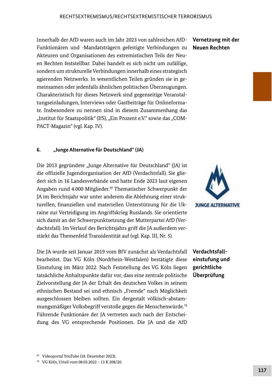 RECHTSEXTREMISMUS/RECHTSEXTREMISTISCHER TERRORISMUS Innerhalb der AfD waren auch im Jahr 2023 von zahlreichen AfDVernetzung mit der Funktionären und -Mandatsträgern gefestigte Verbindungen zu Neuen Rechten Akteuren und Organisationen des extremistischen Teils der Neuen Rechten feststellbar. Dabei handelt es sich nicht um zufällige, sondern um strukturelle Verbindungen innerhalb eines strategisch agierenden Netzwerks. In wesentlichen Teilen gründen sie in gemeinsamen oder jedenfalls ähnlichen politischen Überzeugungen. Charakteristisch für dieses Netzwerk sind gegenseitige Veranstaltungseinladungen, Interviews oder Gastbeiträge für Onlineformate. Insbesondere zu nennen sind in diesem Zusammenhang das "Institut für Staatspolitik" (IfS), "Ein Prozent e.V." sowie das "COMPACT-Magazin" (vgl. Kap. IV). 6. "Junge Alternative für Deutschland" (JA) Die 2013 gegründete "Junge Alternative für Deutschland" (JA) ist die offizielle Jugendorganisation der AfD (Verdachtsfall). Sie gliedert sich in 16 Landesverbände und hatte Ende 2023 laut eigenen Angaben rund 4.000 Mitglieder.69 Thematischer Schwerpunkt der JA im Berichtsjahr war unter anderem die Ablehnung einer strukturellen, finanziellen und materiellen Unterstützung für die Ukraine zur Verteidigung im Angriffskrieg Russlands. Sie orientierte sich damit an der Schwerpunktsetzung der Mutterpartei AfD (Verdachtsfall). Im Verlauf des Berichtsjahrs griff die JA außerdem verstärkt das Themenfeld Transidentität auf (vgl. Kap. III, Nr. 5). Die JA wurde seit Januar 2019 vom BfV zunächst als Verdachtsfall Verdachtsfallbearbeitet. Das VG Köln (Nordrhein-Westfalen) bestätigte diese einstufung und Einstufung im März 2022. Nach Feststellung des VG Köln liegen gerichtliche tatsächliche Anhaltspunkte dafür vor, dass eine zentrale politische Überprüfung Zielvorstellung der JA der Erhalt des deutschen Volkes in seinem ethnischen Bestand sei und ethnisch "Fremde" nach Möglichkeit ausgeschlossen bleiben sollten. Ein dergestalt völkisch-abstammungsmäßiger Volksbegriff verstoße gegen die Menschenwürde.70 Führende Funktionäre der JA vertreten auch nach der Entscheidung des VG entsprechende Positionen. Die JA und die AfD 69 Videoportal YouTube (18. Dezember 2023). 70 VG Köln, Urteil vom 08.03.2022 - 13 K 208/20. 117