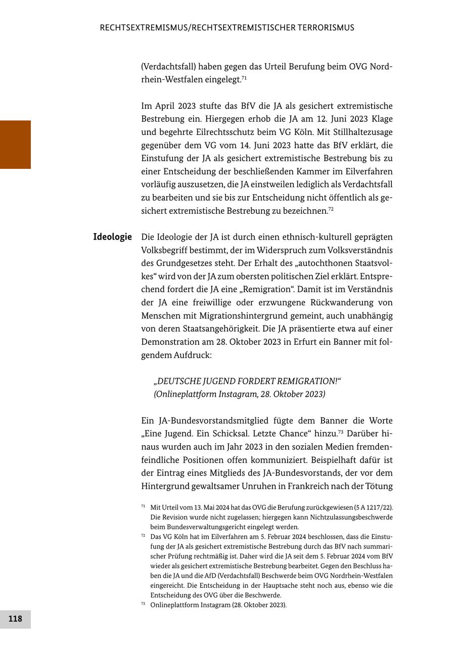 RECHTSEXTREMISMUS/RECHTSEXTREMISTISCHER TERRORISMUS (Verdachtsfall) haben gegen das Urteil Berufung beim OVG Nordrhein-Westfalen eingelegt.71 Im April 2023 stufte das BfV die JA als gesichert extremistische Bestrebung ein. Hiergegen erhob die JA am 12. Juni 2023 Klage und begehrte Eilrechtsschutz beim VG Köln. Mit Stillhaltezusage gegenüber dem VG vom 14. Juni 2023 hatte das BfV erklärt, die Einstufung der JA als gesichert extremistische Bestrebung bis zu einer Entscheidung der beschließenden Kammer im Eilverfahren vorläufig auszusetzen, die JA einstweilen lediglich als Verdachtsfall zu bearbeiten und sie bis zur Entscheidung nicht öffentlich als gesichert extremistische Bestrebung zu bezeichnen.72 Ideologie Die Ideologie der JA ist durch einen ethnisch-kulturell geprägten Volksbegriff bestimmt, der im Widerspruch zum Volksverständnis des Grundgesetzes steht. Der Erhalt des "autochthonen Staatsvolkes" wird von der JA zum obersten politischen Ziel erklärt. Entsprechend fordert die JA eine "Remigration". Damit ist im Verständnis der JA eine freiwillige oder erzwungene Rückwanderung von Menschen mit Migrationshintergrund gemeint, auch unabhängig von deren Staatsangehörigkeit. Die JA präsentierte etwa auf einer Demonstration am 28. Oktober 2023 in Erfurt ein Banner mit folgendem Aufdruck: "DEUTSCHE JUGEND FORDERT REMIGRATION!" (Onlineplattform Instagram, 28. Oktober 2023) Ein JA-Bundesvorstandsmitglied fügte dem Banner die Worte "Eine Jugend. Ein Schicksal. Letzte Chance" hinzu.73 Darüber hinaus wurden auch im Jahr 2023 in den sozialen Medien fremdenfeindliche Positionen offen kommuniziert. Beispielhaft dafür ist der Eintrag eines Mitglieds des JA-Bundesvorstands, der vor dem Hintergrund gewaltsamer Unruhen in Frankreich nach der Tötung 71 Mit Urteil vom 13. Mai 2024 hat das OVG die Berufung zurückgewiesen (5 A 1217/22). Die Revision wurde nicht zugelassen; hiergegen kann Nichtzulassungsbeschwerde beim Bundesverwaltungsgericht eingelegt werden. 72 Das VG Köln hat im Eilverfahren am 5. Februar 2024 beschlossen, dass die Einstufung der JA als gesichert extremistische Bestrebung durch das BfV nach summarischer Prüfung rechtmäßig ist. Daher wird die JA seit dem 5. Februar 2024 vom BfV wieder als gesichert extremistische Bestrebung bearbeitet. Gegen den Beschluss haben die JA und die AfD (Verdachtsfall) Beschwerde beim OVG Nordrhein-Westfalen eingereicht. Die Entscheidung in der Hauptsache steht noch aus, ebenso wie die Entscheidung des OVG über die Beschwerde. 73 Onlineplattform Instagram (28. Oktober 2023). 118