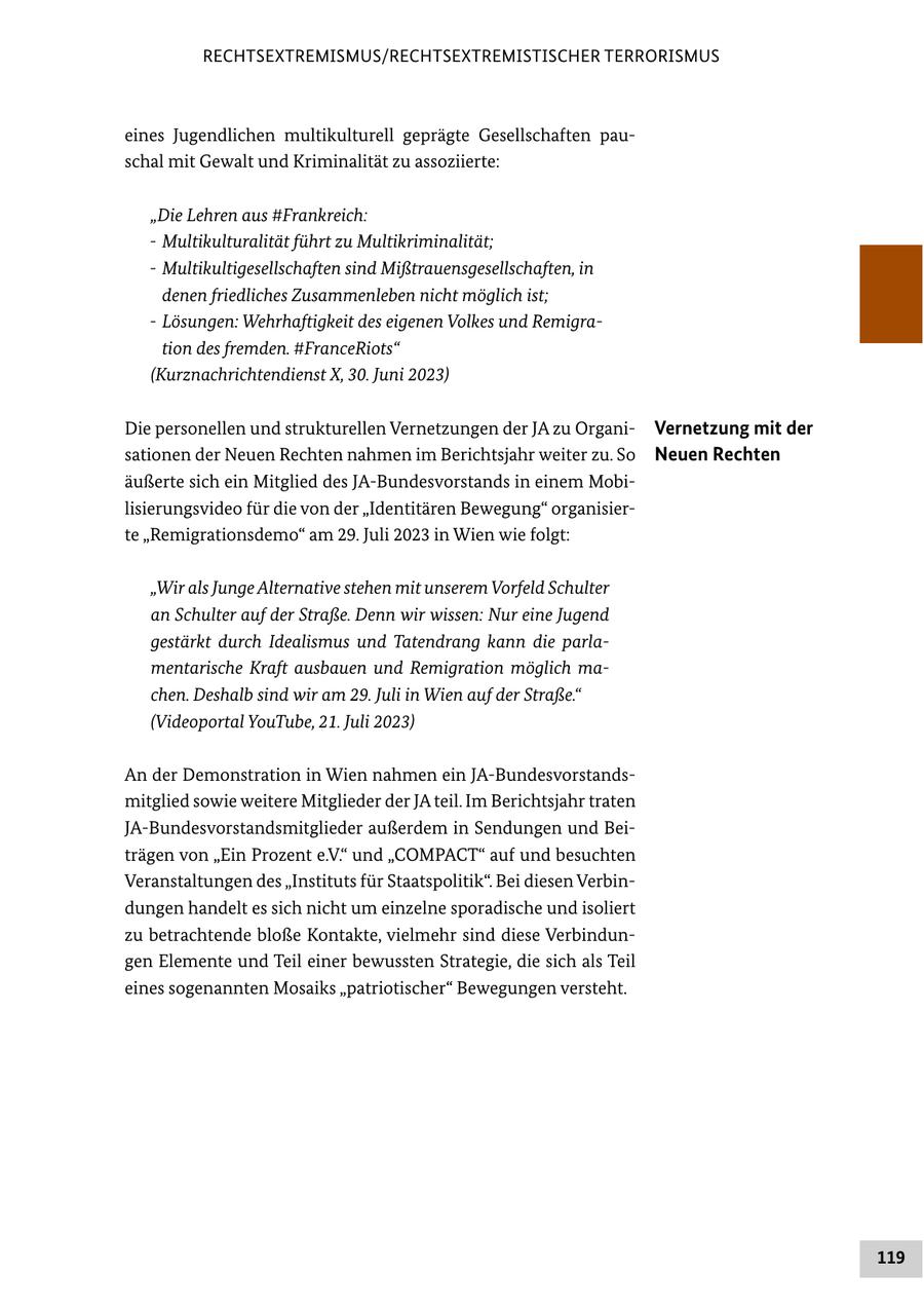 RECHTSEXTREMISMUS/RECHTSEXTREMISTISCHER TERRORISMUS eines Jugendlichen multikulturell geprägte Gesellschaften pauschal mit Gewalt und Kriminalität zu assoziierte: "Die Lehren aus #Frankreich: - Multikulturalität führt zu Multikriminalität; - Multikultigesellschaften sind Mißtrauensgesellschaften, in denen friedliches Zusammenleben nicht möglich ist; - Lösungen: Wehrhaftigkeit des eigenen Volkes und Remigration des fremden. #FranceRiots" (Kurznachrichtendienst X, 30. Juni 2023) Die personellen und strukturellen Vernetzungen der JA zu OrganiVernetzung mit der sationen der Neuen Rechten nahmen im Berichtsjahr weiter zu. So Neuen Rechten äußerte sich ein Mitglied des JA-Bundesvorstands in einem Mobilisierungsvideo für die von der "Identitären Bewegung" organisierte "Remigrationsdemo" am 29. Juli 2023 in Wien wie folgt: "Wir als Junge Alternative stehen mit unserem Vorfeld Schulter an Schulter auf der Straße. Denn wir wissen: Nur eine Jugend gestärkt durch Idealismus und Tatendrang kann die parlamentarische Kraft ausbauen und Remigration möglich machen. Deshalb sind wir am 29. Juli in Wien auf der Straße." (Videoportal YouTube, 21. Juli 2023) An der Demonstration in Wien nahmen ein JA-Bundesvorstandsmitglied sowie weitere Mitglieder der JA teil. Im Berichtsjahr traten JA-Bundesvorstandsmitglieder außerdem in Sendungen und Beiträgen von "Ein Prozent e.V." und "COMPACT" auf und besuchten Veranstaltungen des "Instituts für Staatspolitik". Bei diesen Verbindungen handelt es sich nicht um einzelne sporadische und isoliert zu betrachtende bloße Kontakte, vielmehr sind diese Verbindungen Elemente und Teil einer bewussten Strategie, die sich als Teil eines sogenannten Mosaiks "patriotischer" Bewegungen versteht. 119