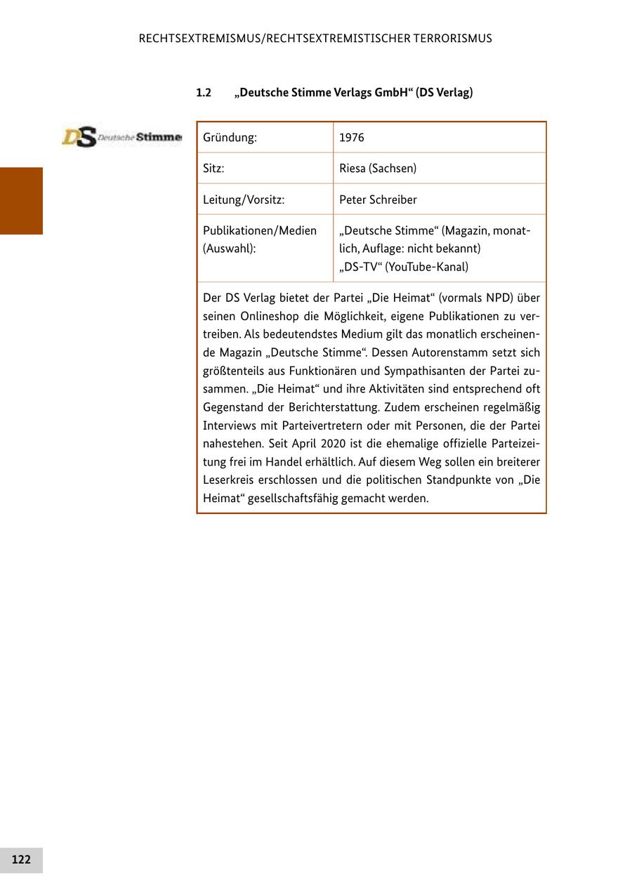 RECHTSEXTREMISMUS/RECHTSEXTREMISTISCHER TERRORISMUS 1.2 "Deutsche Stimme Verlags GmbH" (DS Verlag) Gründung: 1976 Sitz: Riesa (Sachsen) Leitung/Vorsitz: Peter Schreiber Publikationen/Medien "Deutsche Stimme" (Magazin, monat(Auswahl): lich, Auflage: nicht bekannt) "DS-TV" (YouTube-Kanal) Der DS Verlag bietet der Partei "Die Heimat" (vormals NPD) über seinen Onlineshop die Möglichkeit, eigene Publikationen zu vertreiben. Als bedeutendstes Medium gilt das monatlich erscheinende Magazin "Deutsche Stimme". Dessen Autorenstamm setzt sich größtenteils aus Funktionären und Sympathisanten der Partei zusammen. "Die Heimat" und ihre Aktivitäten sind entsprechend oft Gegenstand der Berichterstattung. Zudem erscheinen regelmäßig Interviews mit Parteivertretern oder mit Personen, die der Partei nahestehen. Seit April 2020 ist die ehemalige offizielle Parteizeitung frei im Handel erhältlich. Auf diesem Weg sollen ein breiterer Leserkreis erschlossen und die politischen Standpunkte von "Die Heimat" gesellschaftsfähig gemacht werden. 122