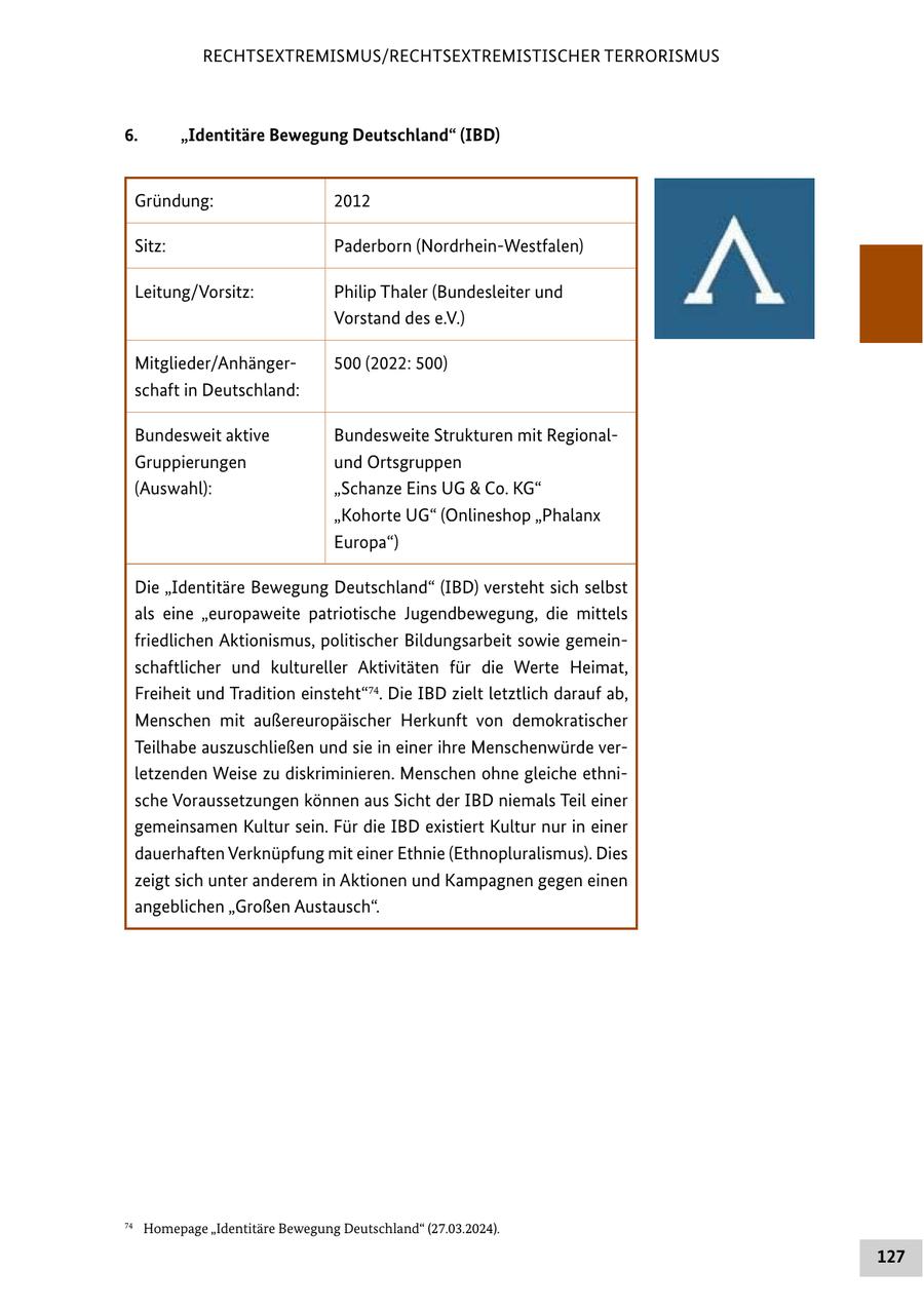 RECHTSEXTREMISMUS/RECHTSEXTREMISTISCHER TERRORISMUS 6. "Identitäre Bewegung Deutschland" (IBD) Gründung: 2012 Sitz: Paderborn (Nordrhein-Westfalen) Leitung/Vorsitz: Philip Thaler (Bundesleiter und Vorstand des e.V.) Mitglieder/Anhänger500 (2022: 500) schaft in Deutschland: Bundesweit aktive Bundesweite Strukturen mit RegionalGruppierungen und Ortsgruppen (Auswahl): "Schanze Eins UG & Co. KG" "Kohorte UG" (Onlineshop "Phalanx Europa") Die "Identitäre Bewegung Deutschland" (IBD) versteht sich selbst als eine "europaweite patriotische Jugendbewegung, die mittels friedlichen Aktionismus, politischer Bildungsarbeit sowie gemeinschaftlicher und kultureller Aktivitäten für die Werte Heimat, Freiheit und Tradition einsteht"74. Die IBD zielt letztlich darauf ab, Menschen mit außereuropäischer Herkunft von demokratischer Teilhabe auszuschließen und sie in einer ihre Menschenwürde verletzenden Weise zu diskriminieren. Menschen ohne gleiche ethnische Voraussetzungen können aus Sicht der IBD niemals Teil einer gemeinsamen Kultur sein. Für die IBD existiert Kultur nur in einer dauerhaften Verknüpfung mit einer Ethnie (Ethnopluralismus). Dies zeigt sich unter anderem in Aktionen und Kampagnen gegen einen angeblichen "Großen Austausch". 74 Homepage "Identitäre Bewegung Deutschland" (27.03.2024). 127