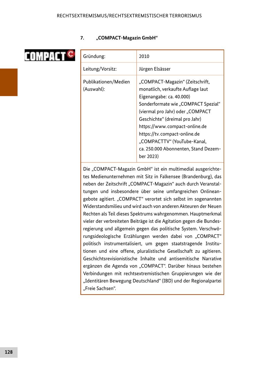 RECHTSEXTREMISMUS/RECHTSEXTREMISTISCHER TERRORISMUS 7. "COMPACT-Magazin GmbH" Gründung: 2010 Leitung/Vorsitz: Jürgen Elsässer Publikationen/Medien "COMPACT-Magazin" (Zeitschrift, (Auswahl): monatlich, verkaufte Auflage laut Eigenangabe: ca. 40.000) Sonderformate wie "COMPACT Spezial" (viermal pro Jahr) oder "COMPACT Geschichte" (dreimal pro Jahr) https://www. compact-online.de https://tv. compact-online.de "COMPACTTV" (YouTube-Kanal, ca. 250.000 Abonnenten, Stand Dezember 2023) Die "COMPACT-Magazin GmbH" ist ein multimedial ausgerichtetes Medienunternehmen mit Sitz in Falkensee (Brandenburg), das neben der Zeitschrift "COMPACT-Magazin" auch durch Veranstaltungen und insbesondere über seine umfangreichen Onlineangebote agitiert. "COMPACT" verortet sich selbst im sogenannten Widerstandsmilieu und wird auch von anderen Akteuren der Neuen Rechten als Teil dieses Spektrums wahrgenommen. Hauptmerkmal vieler der verbreiteten Beiträge ist die Agitation gegen die Bundesregierung und allgemein gegen das politische System. Verschwörungsideologische Erzählungen werden dabei von "COMPACT" politisch instrumentalisiert, um gegen staatstragende Institutionen und eine offene, pluralistische Gesellschaft zu agitieren. Geschichtsrevisionistische Inhalte und antisemitische Narrative ergänzen die Agenda von "COMPACT". Darüber hinaus bestehen Verbindungen mit rechtsextremistischen Gruppierungen wie der "Identitären Bewegung Deutschland" (IBD) und der Regionalpartei "Freie Sachsen". 128