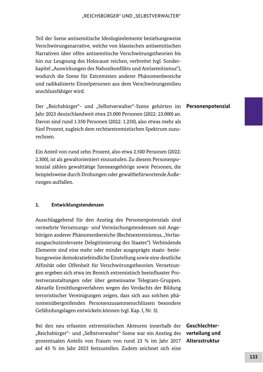 "REICHSBÜRGER" UND "SELBSTVERWALTER" Teil der Szene antisemitische Ideologieelemente beziehungsweise Verschwörungsnarrative, welche von klassischen antisemitischen Narrativen über offen antisemitische Verschwörungstheorien bis hin zur Leugnung des Holocaust reichen, verbreitet (vgl. Sonderkapitel "Auswirkungen des Nahostkonflikts und Antisemitismus"), wodurch die Szene für Extremisten anderer Phänomenbereiche und radikalisierte Einzelpersonen aus dem Verschwörungsmilieu anschlussfähiger wird. Der "Reichsbürger"und "Selbstverwalter"-Szene gehörten im Personenpotenzial Jahr 2023 deutschlandweit etwa 25.000 Personen (2022: 23.000) an. Davon sind rund 1.350 Personen (2022: 1.250), also etwas mehr als fünf Prozent, zugleich dem rechtsextremistischen Spektrum zuzurechnen. Ein Anteil von rund zehn Prozent, also etwa 2.500 Personen (2022: 2.300), ist als gewaltorientiert einzustufen. Zu diesem Personenpotenzial zählen gewalttätige Szeneangehörige sowie Personen, die beispielsweise durch Drohungen oder gewaltbefürwortende Äußerungen auffallen. 1. Entwicklungstendenzen Ausschlaggebend für den Anstieg des Personenpotenzials sind vermehrte Vernetzungsund Vermischungstendenzen mit Angehörigen anderer Phänomenbereiche (Rechtsextremismus, "Verfassungsschutzrelevante Delegitimierung des Staates"). Verbindende Elemente sind eine mehr oder minder ausgeprägte staatsbeziehungsweise demokratiefeindliche Einstellung sowie eine deutliche Affinität oder Offenheit für Verschwörungstheorien. Vernetzungen ergeben sich etwa im Bereich extremistisch beeinflusster Protestveranstaltungen oder über gemeinsame Telegram-Gruppen. Aktuelle Ermittlungsverfahren wegen des Verdachts der Bildung terroristischer Vereinigungen zeigen, dass sich aus solchen phänomenübergreifenden Personenzusammenschlüssen besondere Gefährdungslagen entwickeln können (vgl. Kap. I, Nr. 3). Bei den neu erfassten extremistischen Akteuren innerhalb der Geschlechter"Reichsbürger"und "Selbstverwalter"-Szene war ein Anstieg des verteilung und prozentualen Anteils von Frauen von rund 23 % im Jahr 2017 Altersstruktur auf 43 % im Jahr 2023 festzustellen. Zudem zeichnet sich eine 133
