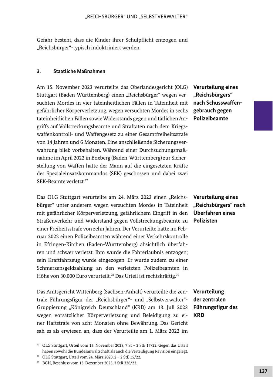 "REICHSBÜRGER" UND "SELBSTVERWALTER" Gefahr besteht, dass die Kinder ihrer Schulpflicht entzogen und "Reichsbürger"-typisch indoktriniert werden. 3. Staatliche Maßnahmen Am 15. November 2023 verurteilte das Oberlandesgericht (OLG) Verurteilung eines Stuttgart (Baden-Württemberg) einen "Reichsbürger" wegen ver"Reichsbürgers" suchten Mordes in vier tateinheitlichen Fällen in Tateinheit mit nach Schusswaffengefährlicher Körperverletzung, wegen versuchten Mordes in sechs gebrauch gegen tateinheitlichen Fällen sowie Widerstands gegen und tätlichen AnPolizeibeamte griffs auf Vollstreckungsbeamte und Straftaten nach dem Kriegswaffenkontrollund Waffengesetz zu einer Gesamtfreiheitsstrafe von 14 Jahren und 6 Monaten. Eine anschließende Sicherungsverwahrung blieb vorbehalten. Während einer Durchsuchungsmaßnahme im April 2022 in Boxberg (Baden-Württemberg) zur Sicherstellung von Waffen hatte der Mann auf die eingesetzten Kräfte des Spezialeinsatzkommandos (SEK) geschossen und dabei zwei SEK-Beamte verletzt.77 Das OLG Stuttgart verurteilte am 24. März 2023 einen "ReichsVerurteilung eines bürger" unter anderem wegen versuchten Mordes in Tateinheit "Reichsbürgers" nach mit gefährlicher Körperverletzung, gefährlichem Eingriff in den Überfahren eines Straßenverkehr und Widerstand gegen Vollstreckungsbeamte zu Polizisten einer Freiheitsstrafe von zehn Jahren. Der Verurteilte hatte im Februar 2022 einen Polizeibeamten während einer Verkehrskontrolle in Efringen-Kirchen (Baden-Württemberg) absichtlich überfahren und schwer verletzt. Ihm wurde die Fahrerlaubnis entzogen; sein Kraftfahrzeug wurde eingezogen. Er wurde zudem zu einer Schmerzensgeldzahlung an den verletzten Polizeibeamten in Höhe von 30.000 Euro verurteilt.78 Das Urteil ist rechtskräftig.79 Das Amtsgericht Wittenberg (Sachsen-Anhalt) verurteilte die zenVerurteilung trale Führungsfigur der "Reichsbürger"und "Selbstverwalter"der zentralen Gruppierung "Königreich Deutschland" (KRD) am 13. Juli 2023 Führungsfigur des wegen vorsätzlicher Körperverletzung und Beleidigung zu eiKRD ner Haftstrafe von acht Monaten ohne Bewährung. Das Gericht sah es als erwiesen an, dass der Verurteilte am 1. März 2022 im 77 OLG Stuttgart, Urteil vom 15. November 2023, 7 St - 2 StE 17/22. Gegen das Urteil haben sowohl die Bundesanwaltschaft als auch die Verteidigung Revision eingelegt. 78 OLG Stuttgart, Urteil vom 24. März 2023, 2 - 2 StE 15/22. 79 BGH, Beschluss vom 13. Dezember 2023, 3 StR 326/23. 137