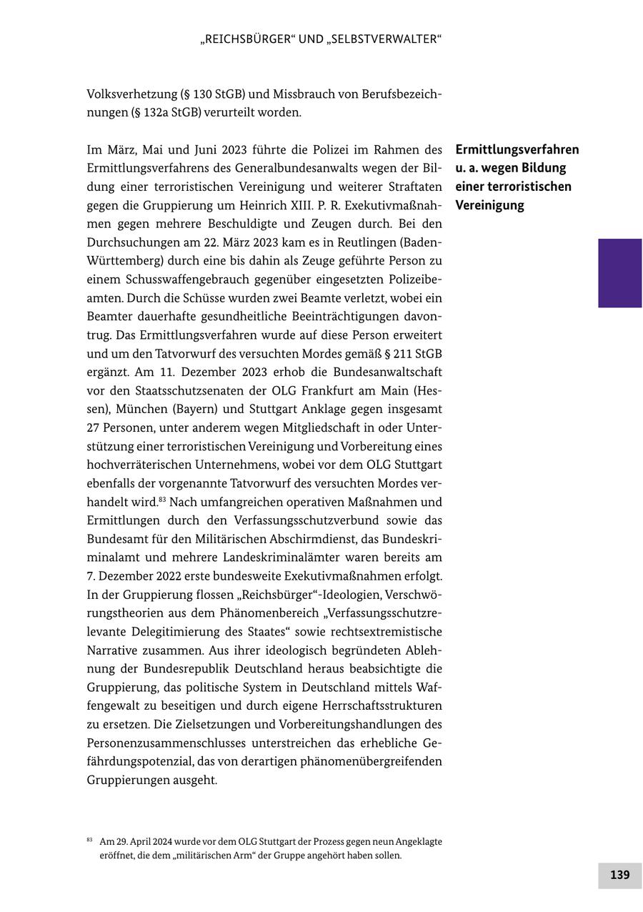 "REICHSBÜRGER" UND "SELBSTVERWALTER" Volksverhetzung (SS 130 StGB) und Missbrauch von Berufsbezeichnungen (SS 132a StGB) verurteilt worden. Im März, Mai und Juni 2023 führte die Polizei im Rahmen des Ermittlungsverfahren Ermittlungsverfahrens des Generalbundesanwalts wegen der Bilu. a. wegen Bildung dung einer terroristischen Vereinigung und weiterer Straftaten einer terroristischen gegen die Gruppierung um Heinrich XIII. P. R. ExekutivmaßnahVereinigung men gegen mehrere Beschuldigte und Zeugen durch. Bei den Durchsuchungen am 22. März 2023 kam es in Reutlingen (BadenWürttemberg) durch eine bis dahin als Zeuge geführte Person zu einem Schusswaffengebrauch gegenüber eingesetzten Polizeibeamten. Durch die Schüsse wurden zwei Beamte verletzt, wobei ein Beamter dauerhafte gesundheitliche Beeinträchtigungen davontrug. Das Ermittlungsverfahren wurde auf diese Person erweitert und um den Tatvorwurf des versuchten Mordes gemäß SS 211 StGB ergänzt. Am 11. Dezember 2023 erhob die Bundesanwaltschaft vor den Staatsschutzsenaten der OLG Frankfurt am Main (Hessen), München (Bayern) und Stuttgart Anklage gegen insgesamt 27 Personen, unter anderem wegen Mitgliedschaft in oder Unterstützung einer terroristischen Vereinigung und Vorbereitung eines hochverräterischen Unternehmens, wobei vor dem OLG Stuttgart ebenfalls der vorgenannte Tatvorwurf des versuchten Mordes verhandelt wird.83 Nach umfangreichen operativen Maßnahmen und Ermittlungen durch den Verfassungsschutzverbund sowie das Bundesamt für den Militärischen Abschirmdienst, das Bundeskriminalamt und mehrere Landeskriminalämter waren bereits am 7. Dezember 2022 erste bundesweite Exekutivmaßnahmen erfolgt. In der Gruppierung flossen "Reichsbürger"-Ideologien, Verschwörungstheorien aus dem Phänomenbereich "Verfassungsschutzrelevante Delegitimierung des Staates" sowie rechtsextremistische Narrative zusammen. Aus ihrer ideologisch begründeten Ablehnung der Bundesrepublik Deutschland heraus beabsichtigte die Gruppierung, das politische System in Deutschland mittels Waffengewalt zu beseitigen und durch eigene Herrschaftsstrukturen zu ersetzen. Die Zielsetzungen und Vorbereitungshandlungen des Personenzusammenschlusses unterstreichen das erhebliche Gefährdungspotenzial, das von derartigen phänomenübergreifenden Gruppierungen ausgeht. 83 Am 29. April 2024 wurde vor dem OLG Stuttgart der Prozess gegen neun Angeklagte eröffnet, die dem "militärischen Arm" der Gruppe angehört haben sollen. 139