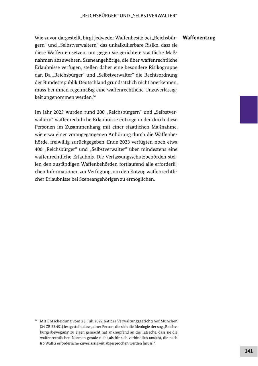 "REICHSBÜRGER" UND "SELBSTVERWALTER" Wie zuvor dargestellt, birgt jedweder Waffenbesitz bei "ReichsbürWaffenentzug gern" und "Selbstverwaltern" das unkalkulierbare Risiko, dass sie diese Waffen einsetzen, um gegen sie gerichtete staatliche Maßnahmen abzuwehren. Szeneangehörige, die über waffenrechtliche Erlaubnisse verfügen, stellen daher eine besondere Risikogruppe dar. Da "Reichsbürger" und "Selbstverwalter" die Rechtsordnung der Bundesrepublik Deutschland grundsätzlich nicht anerkennen, muss bei ihnen regelmäßig eine waffenrechtliche Unzuverlässigkeit angenommen werden.84 Im Jahr 2023 wurden rund 200 "Reichsbürgern" und "Selbstverwaltern" waffenrechtliche Erlaubnisse entzogen oder durch diese Personen im Zusammenhang mit einer staatlichen Maßnahme, wie etwa einer vorangegangenen Anhörung durch die Waffenbehörde, freiwillig zurückgegeben. Ende 2023 verfügten noch etwa 400 "Reichsbürger" und "Selbstverwalter" über mindestens eine waffenrechtliche Erlaubnis. Die Verfassungsschutzbehörden stellen den zuständigen Waffenbehörden fortlaufend alle erforderlichen Informationen zur Verfügung, um den Entzug waffenrechtlicher Erlaubnisse bei Szeneangehörigen zu ermöglichen. 84 Mit Entscheidung vom 28. Juli 2022 hat der Verwaltungsgerichtshof München (24 ZB 22.451) festgestellt, dass "einer Person, die sich die Ideologie der sog. ,Reichsbürgerbewegung' zu eigen gemacht hat anknüpfend an die Tatsache, dass sie die waffenrechtlichen Normen gerade nicht als für sich verbindlich ansieht, die nach SS 5 WaffG erforderliche Zuverlässigkeit abgesprochen werden [muss]". 141